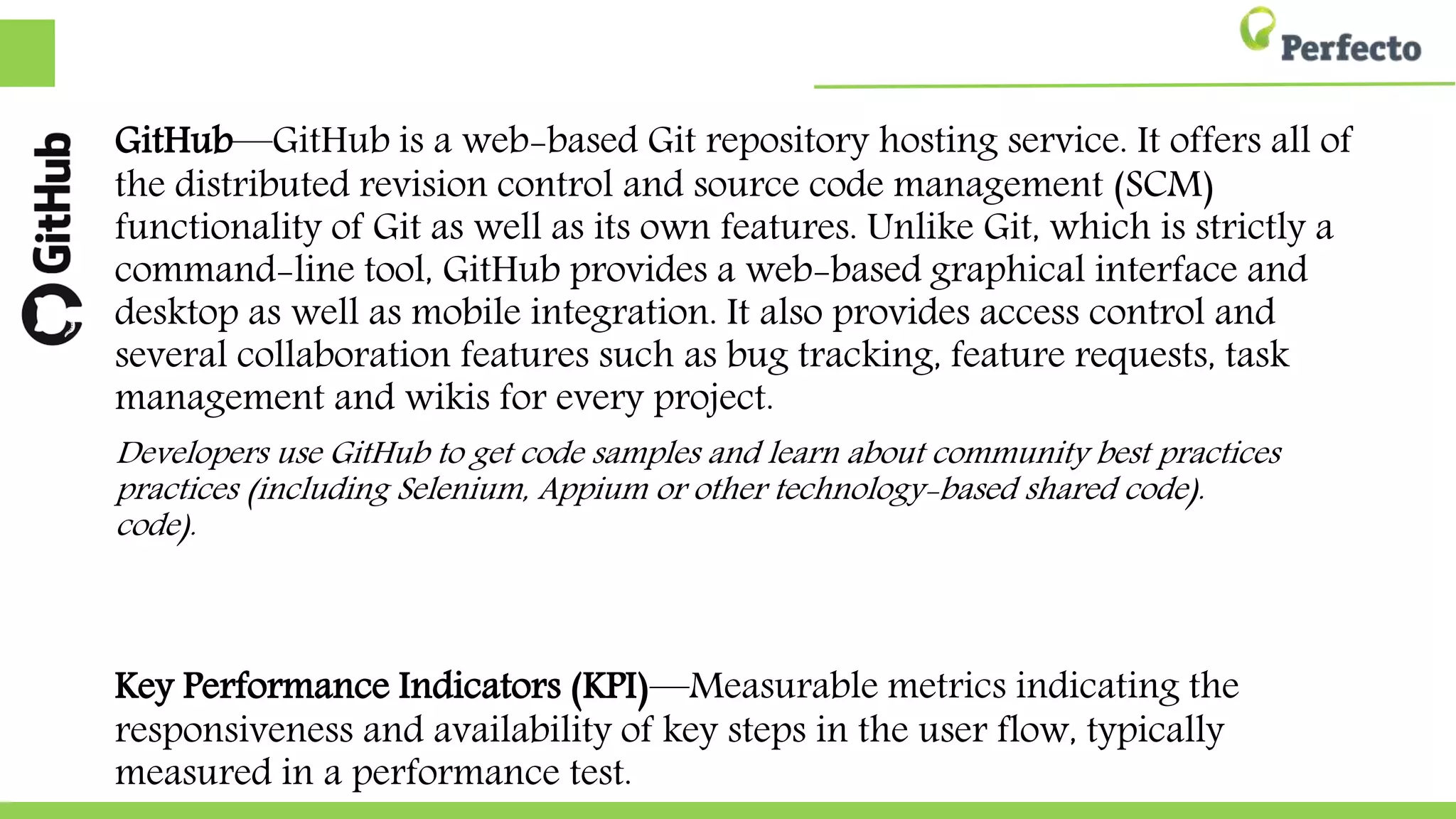 GitHub—GitHub is a web-based Git repository hosting service. It offers all of
the distributed revision control and source code management (SCM)
functionality of Git as well as its own features. Unlike Git, which is strictly a
command-line tool, GitHub provides a web-based graphical interface and
desktop as well as mobile integration. It also provides access control and
several collaboration features such as bug tracking, feature requests, task
management and wikis for every project.
Developers use GitHub to get code samples and learn about community best practices
practices (including Selenium, Appium or other technology-based shared code).
code).
Key Performance Indicators (KPI)—Measurable metrics indicating the
responsiveness and availability of key steps in the user flow, typically
measured in a performance test.
 
