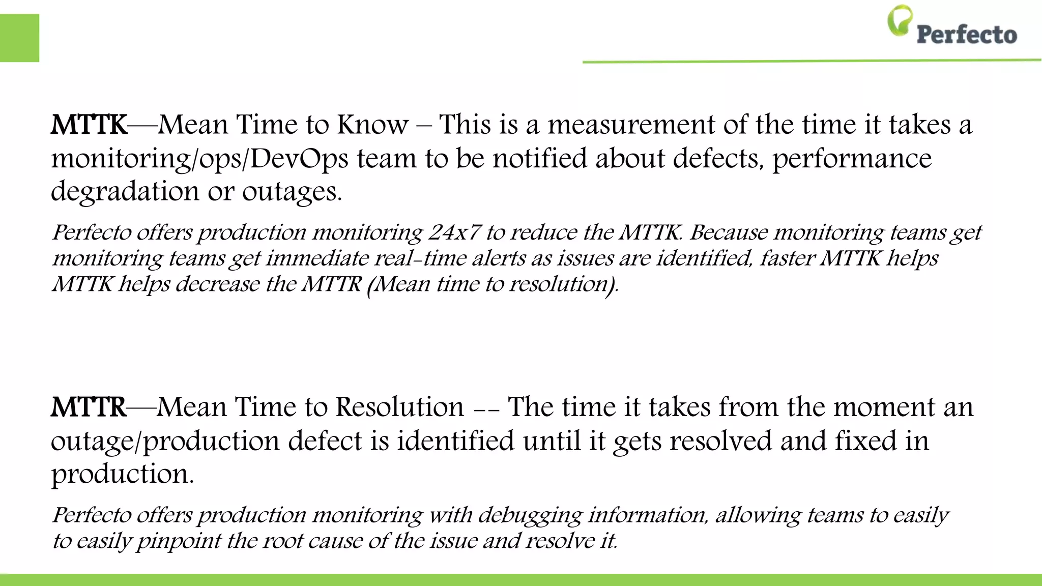 MTTK—Mean Time to Know – This is a measurement of the time it takes a
monitoring/ops/DevOps team to be notified about defects, performance
degradation or outages.
Perfecto offers production monitoring 24x7 to reduce the MTTK. Because monitoring teams get
monitoring teams get immediate real-time alerts as issues are identified, faster MTTK helps
MTTK helps decrease the MTTR (Mean time to resolution).
MTTR—Mean Time to Resolution -- The time it takes from the moment an
outage/production defect is identified until it gets resolved and fixed in
production.
Perfecto offers production monitoring with debugging information, allowing teams to easily
to easily pinpoint the root cause of the issue and resolve it.
 