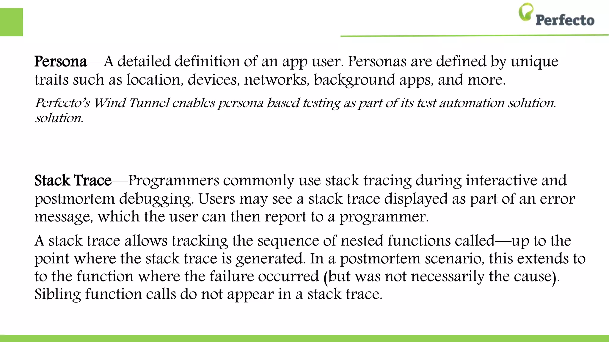 Persona—A detailed definition of an app user. Personas are defined by unique
traits such as location, devices, networks, background apps, and more.
Perfecto’s Wind Tunnel enables persona based testing as part of its test automation solution.
solution.
Stack Trace—Programmers commonly use stack tracing during interactive and
postmortem debugging. Users may see a stack trace displayed as part of an error
message, which the user can then report to a programmer.
A stack trace allows tracking the sequence of nested functions called—up to the
point where the stack trace is generated. In a postmortem scenario, this extends to
to the function where the failure occurred (but was not necessarily the cause).
Sibling function calls do not appear in a stack trace.
 