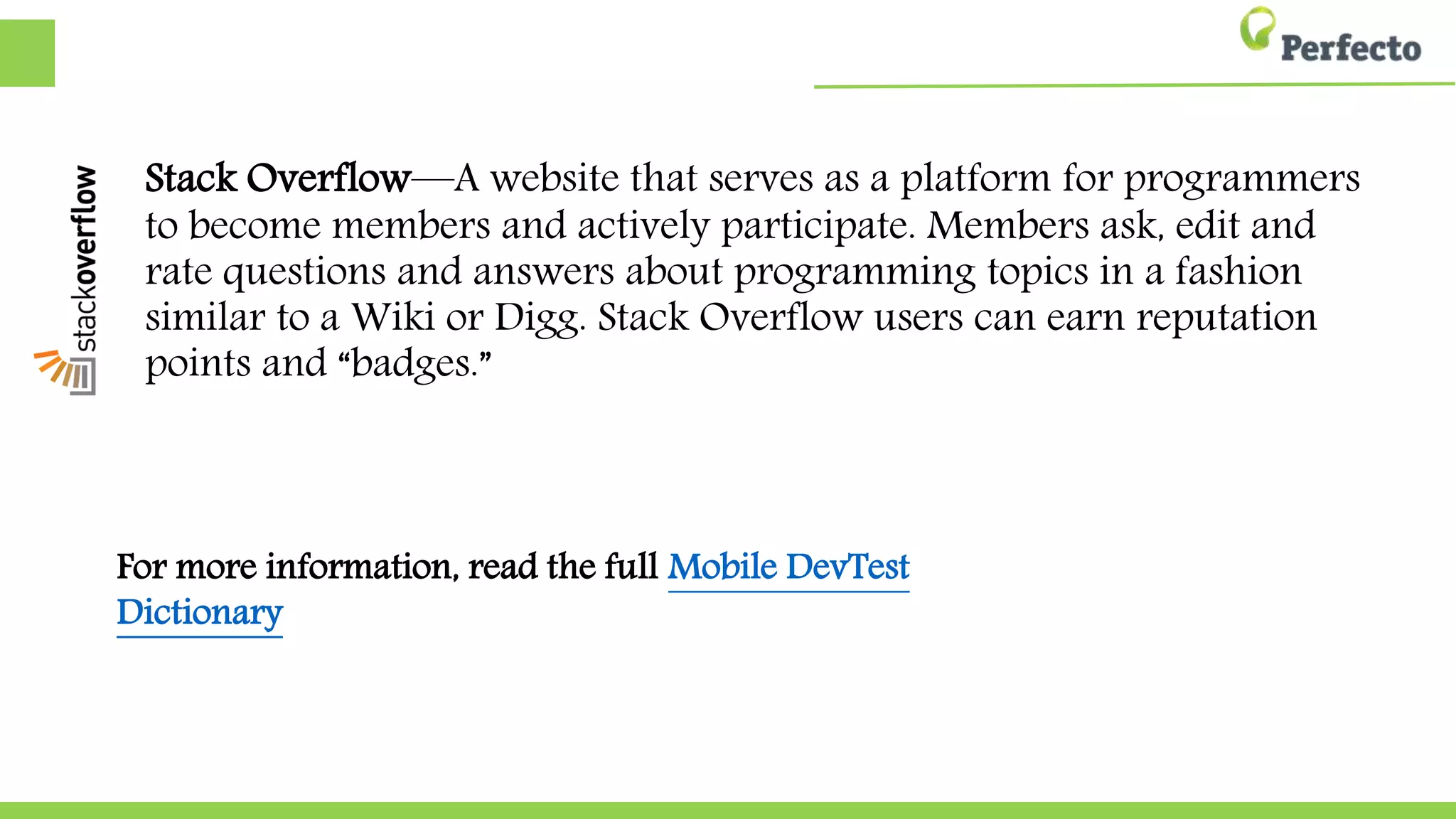 Stack Overflow—A website that serves as a platform for programmers
to become members and actively participate. Members ask, edit and
rate questions and answers about programming topics in a fashion
similar to a Wiki or Digg. Stack Overflow users can earn reputation
points and “badges.”
For more information, read the full Mobile DevTest Dictionary
 