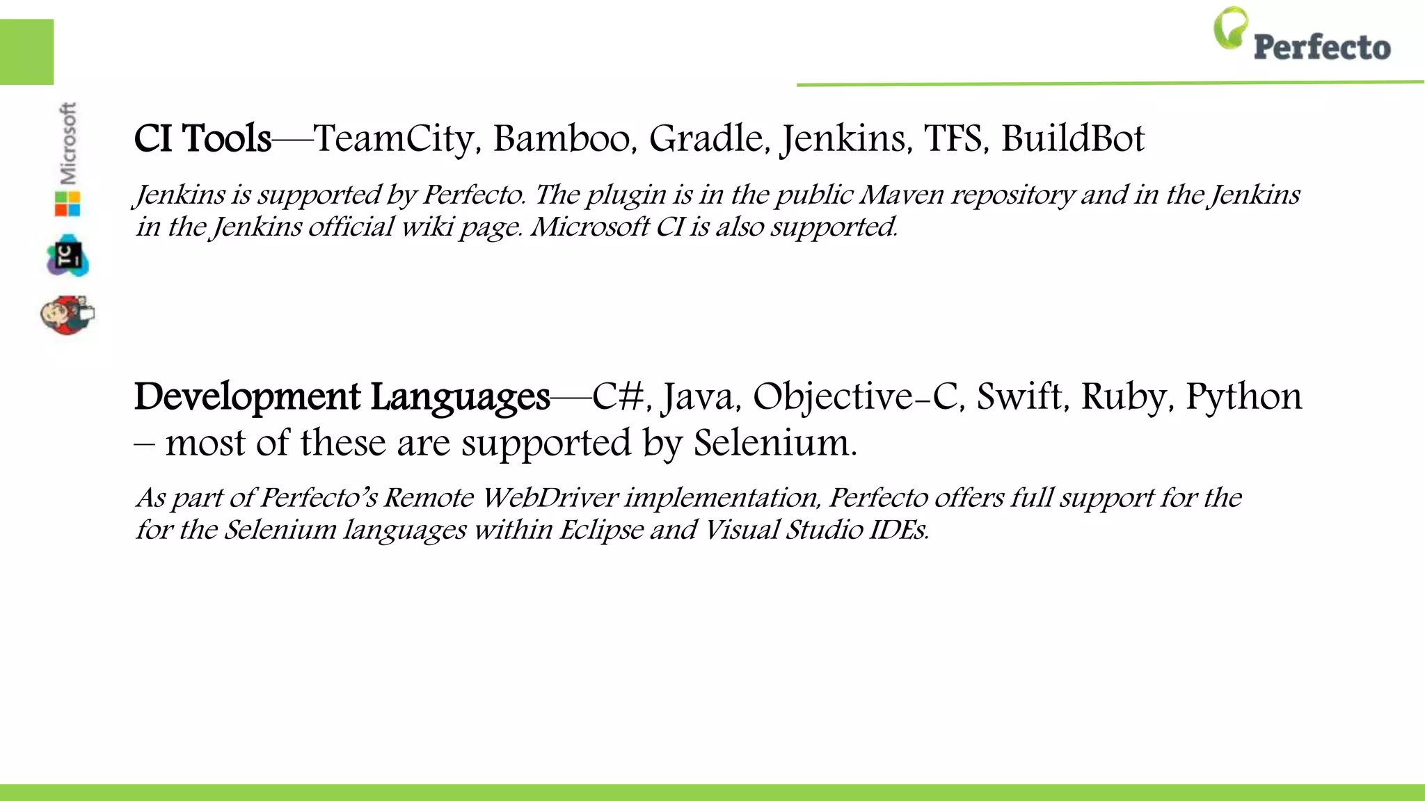 CI Tools—TeamCity, Bamboo, Gradle, Jenkins, TFS, BuildBot
Jenkins is supported by Perfecto. The plugin is in the public Maven repository and in the Jenkins
in the Jenkins official wiki page. Microsoft CI is also supported.
Development Languages—C#, Java, Objective-C, Swift, Ruby, Python
– most of these are supported by Selenium.
As part of Perfecto’s Remote WebDriver implementation, Perfecto offers full support for the
for the Selenium languages within Eclipse and Visual Studio IDEs.
 
