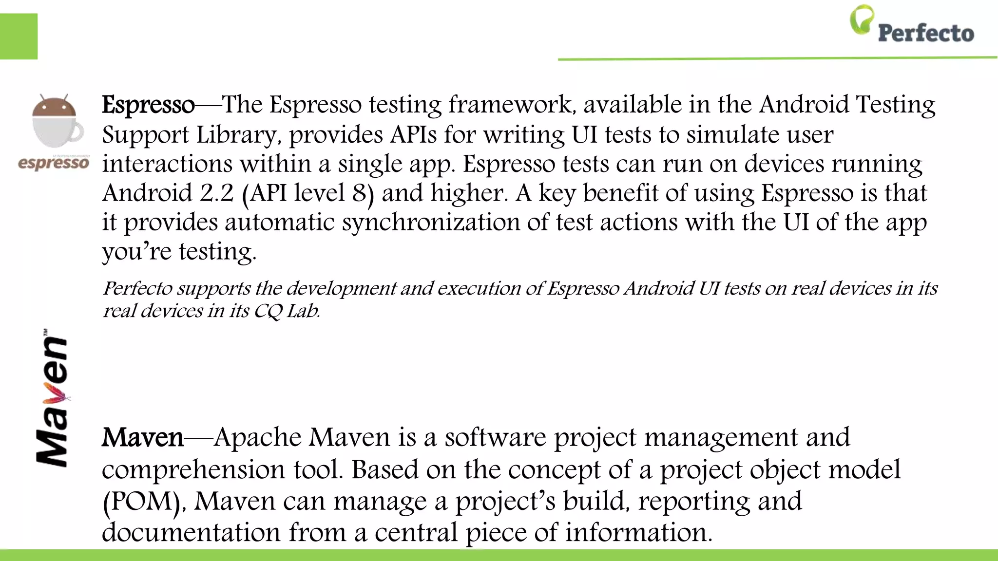 Espresso—The Espresso testing framework, available in the Android Testing
Support Library, provides APIs for writing UI tests to simulate user
interactions within a single app. Espresso tests can run on devices running
Android 2.2 (API level 8) and higher. A key benefit of using Espresso is that
it provides automatic synchronization of test actions with the UI of the app
you’re testing.
Perfecto supports the development and execution of Espresso Android UI tests on real devices in its
real devices in its CQ Lab.
Maven—Apache Maven is a software project management and
comprehension tool. Based on the concept of a project object model
(POM), Maven can manage a project’s build, reporting and
documentation from a central piece of information.
 