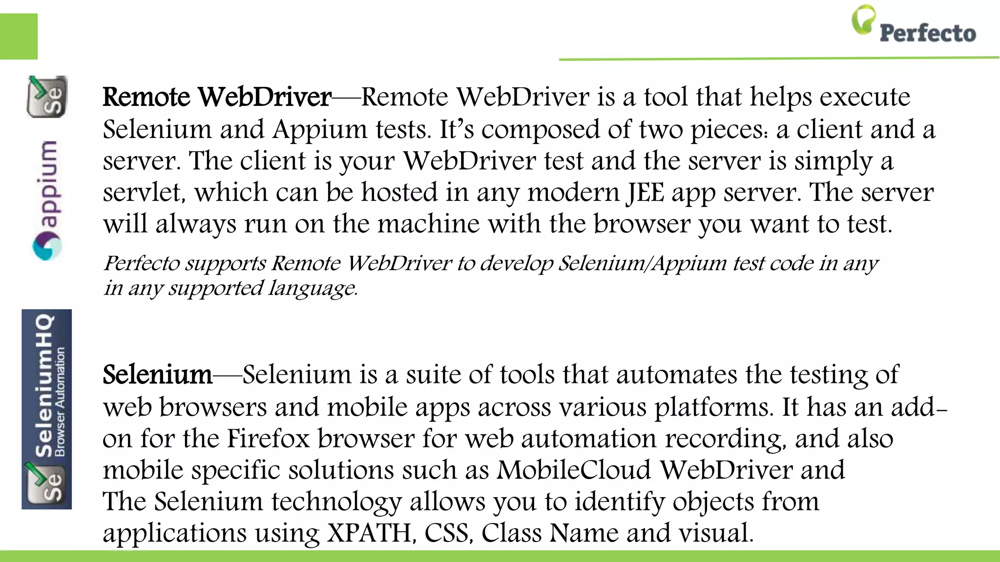 Remote WebDriver—Remote WebDriver is a tool that helps execute
Selenium and Appium tests. It’s composed of two pieces: a client and a
server. The client is your WebDriver test and the server is simply a
servlet, which can be hosted in any modern JEE app server. The server
will always run on the machine with the browser you want to test.
Perfecto supports Remote WebDriver to develop Selenium/Appium test code in any
in any supported language.
Selenium—Selenium is a suite of tools that automates the testing of
web browsers and mobile apps across various platforms. It has an add-
on for the Firefox browser for web automation recording, and also
mobile specific solutions such as MobileCloud WebDriver and
The Selenium technology allows you to identify objects from
applications using XPATH, CSS, Class Name and visual.
 