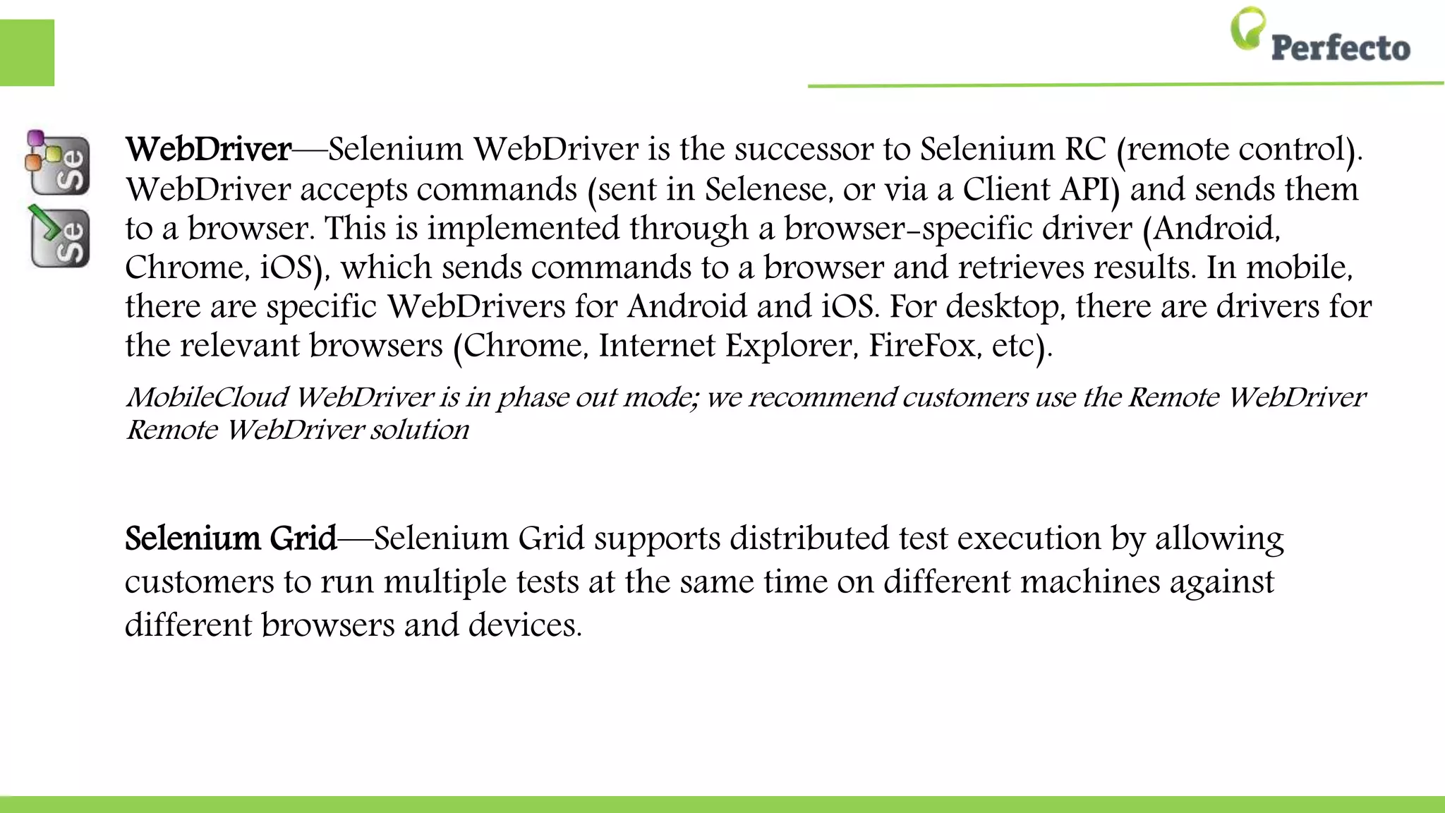 WebDriver—Selenium WebDriver is the successor to Selenium RC (remote
control). WebDriver accepts commands (sent in Selenese, or via a Client API)
and sends them to a browser. This is implemented through a browser-specific
driver (Android, Chrome, iOS), which sends commands to a browser and
retrieves results. In mobile, there are specific WebDrivers for Android and iOS.
For desktop, there are drivers for the relevant browsers (Chrome, Internet
Explorer, FireFox, etc).
MobileCloud WebDriver is in phase out mode; we recommend customers use
customers use the Remote WebDriver solution
Selenium Grid—Selenium Grid supports distributed test execution by allowing
customers to run multiple tests at the same time on different machines against
against different browsers and devices.
 