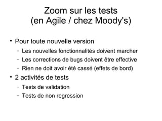 Zoom sur les tests
(en Agile / chez Moody's)

Pour toute nouvelle version
− Les nouvelles fonctionnalités doivent marcher
− Les corrections de bugs doivent être effective
− Rien ne doit avoir été cassé (effets de bord)

2 activités de tests
− Tests de validation
− Tests de non regression
 