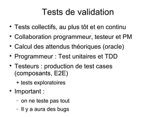 Tests de validation

Tests collectifs, au plus tôt et en continu

Collaboration programmeur, testeur et PM

Calcul des attendus théoriques (oracle)

Programmeur : Test unitaires et TDD

Testeurs : production de test cases
(composants, E2E)
+ tests exploratoires

Important :
− on ne teste pas tout
− Il y a aura des bugs
 