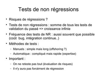 Tests de non régressions

Risques de régressions ?

Tests de non régressions : somme de tous les tests de
validation du passé => croissance infinie

Fréquence des tests de NR : aussi souvent que possible
(coût bug, intégration continue..)

Méthodes de tests :
− Manuels : simple mais long (offshoring ?)
− Automatique : compliqué mais rapide (expertise)

Important :
− On ne reteste pas tout (évaluation de risques)
− Il n'y aura pas forcément de régression
 