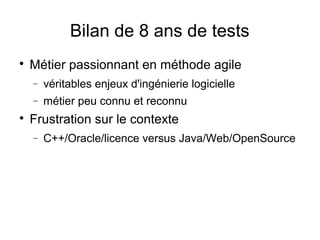 Bilan de 8 ans de tests

Métier passionnant en méthode agile
− véritables enjeux d'ingénierie logicielle
− métier peu connu et reconnu

Frustration sur le contexte
− C++/Oracle/licence versus Java/Web/OpenSource
 