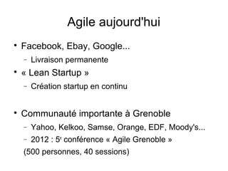 Agile aujourd'hui

Facebook, Ebay, Google...
− Livraison permanente

« Lean Startup »
− Création startup en continu

Communauté importante à Grenoble
− Yahoo, Kelkoo, Samse, Orange, EDF, Moody's...
− 2012 : 5e
conférence « Agile Grenoble »
(500 personnes, 40 sessions)
 