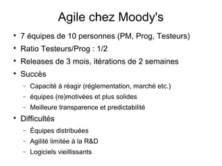 Agile chez Moody's

7 équipes de 10 personnes (PM, Prog, Testeurs)

Ratio Testeurs/Prog : 1/2

Releases de 3 mois, itérations de 2 semaines

Succès
− Capacité à réagir (réglementation, marché etc.)
− équipes (re)motivées et plus solides
− Meilleure transparence et predictabilité

Difficultés
− Équipes distribuées
− Agilité limitée à la R&D
− Logiciels vieillissants
 