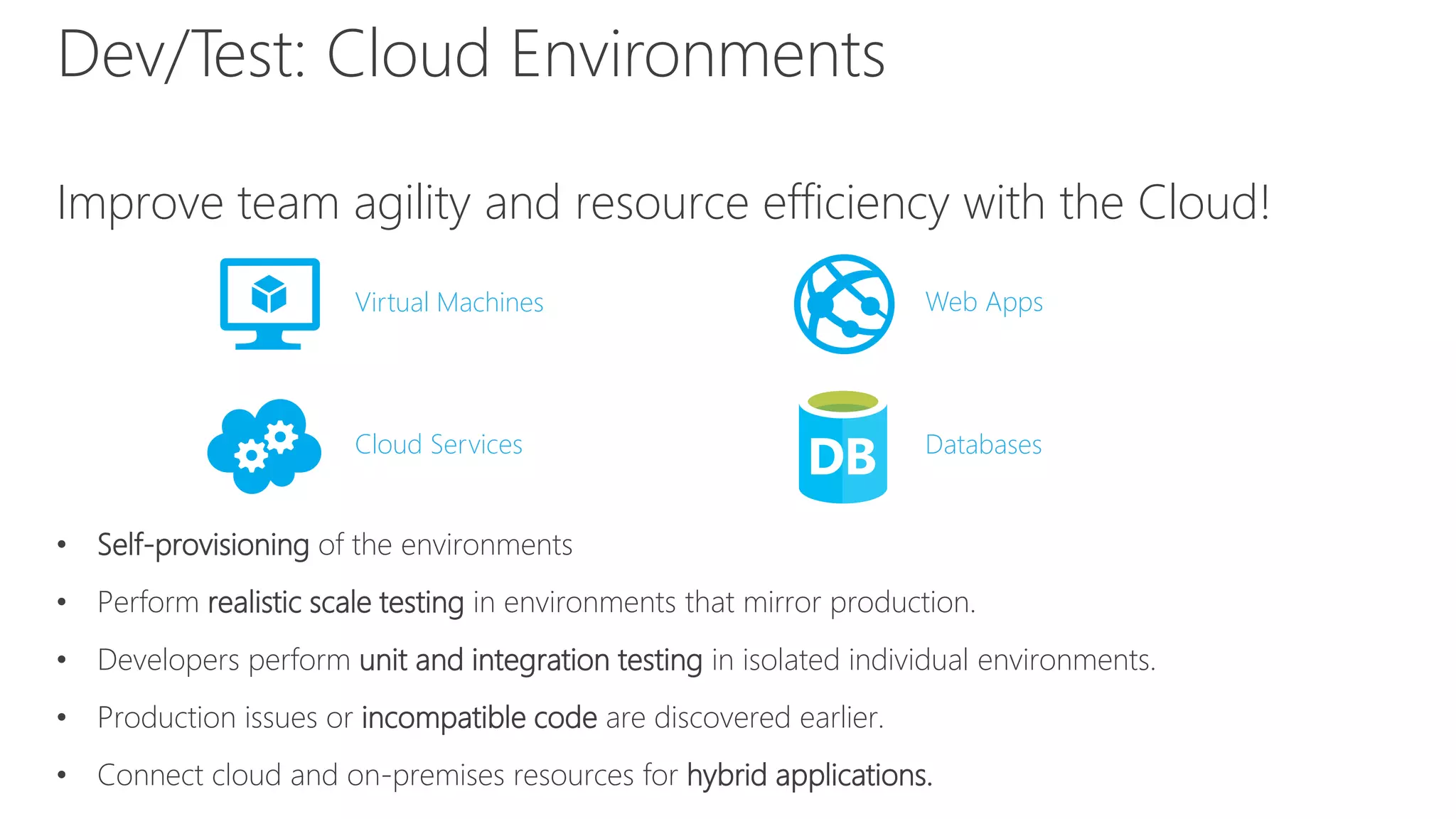 Dev/Test: Cloud Environments
Improve team agility and resource efficiency with the Cloud!
• Self-provisioning of the environments
• Perform realistic scale testing in environments that mirror production.
• Developers perform unit and integration testing in isolated individual environments.
• Production issues or incompatible code are discovered earlier.
• Connect cloud and on-premises resources for hybrid applications.
Virtual Machines Web Apps
Cloud Services Databases
 