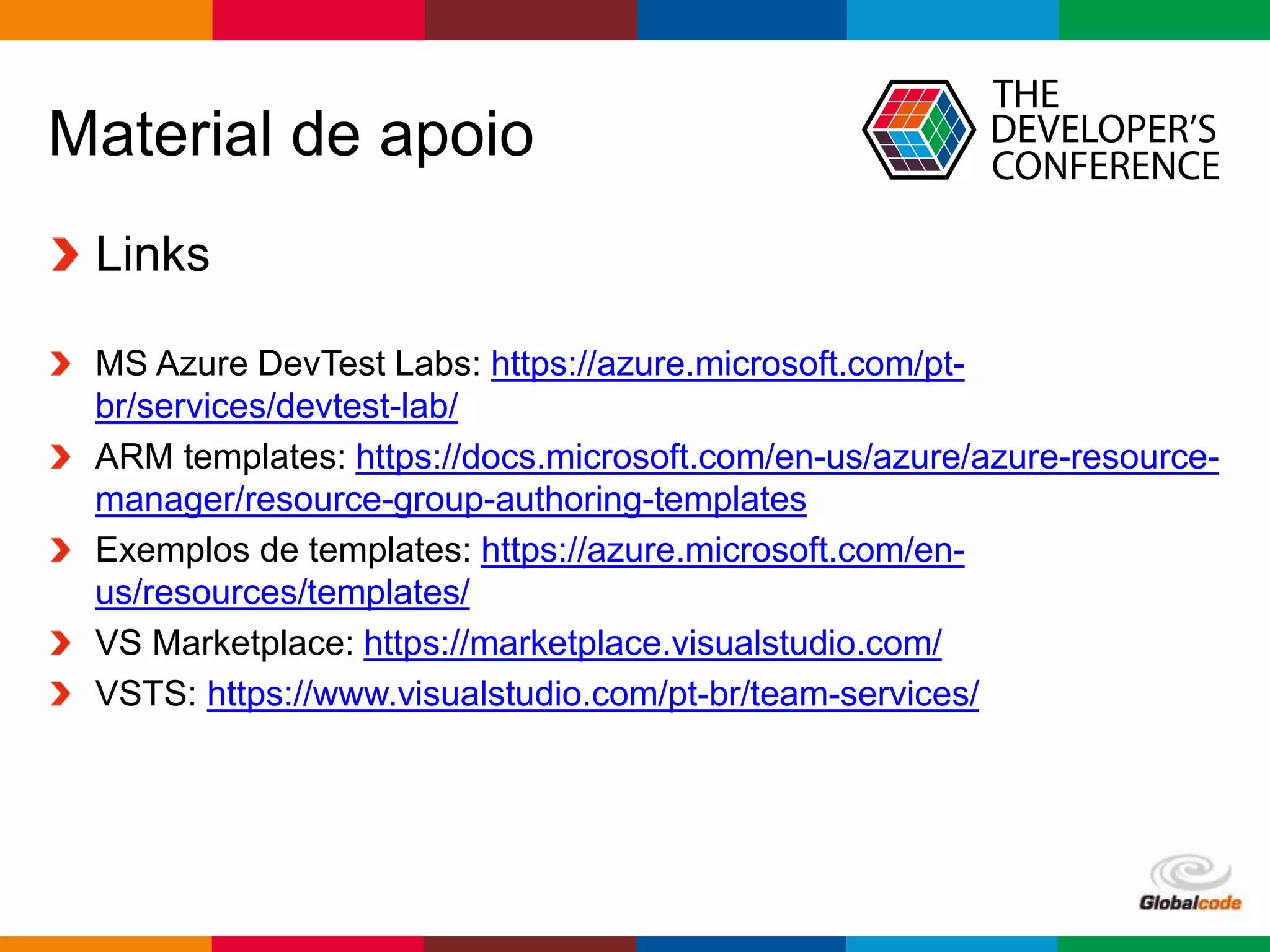 Globalcode – Open4education
Material de apoio
Links
MS Azure DevTest Labs: https://azure.microsoft.com/pt-
br/services/devtest-lab/
ARM templates: https://docs.microsoft.com/en-us/azure/azure-resource-
manager/resource-group-authoring-templates
Exemplos de templates: https://azure.microsoft.com/en-
us/resources/templates/
VS Marketplace: https://marketplace.visualstudio.com/
VSTS: https://www.visualstudio.com/pt-br/team-services/
 