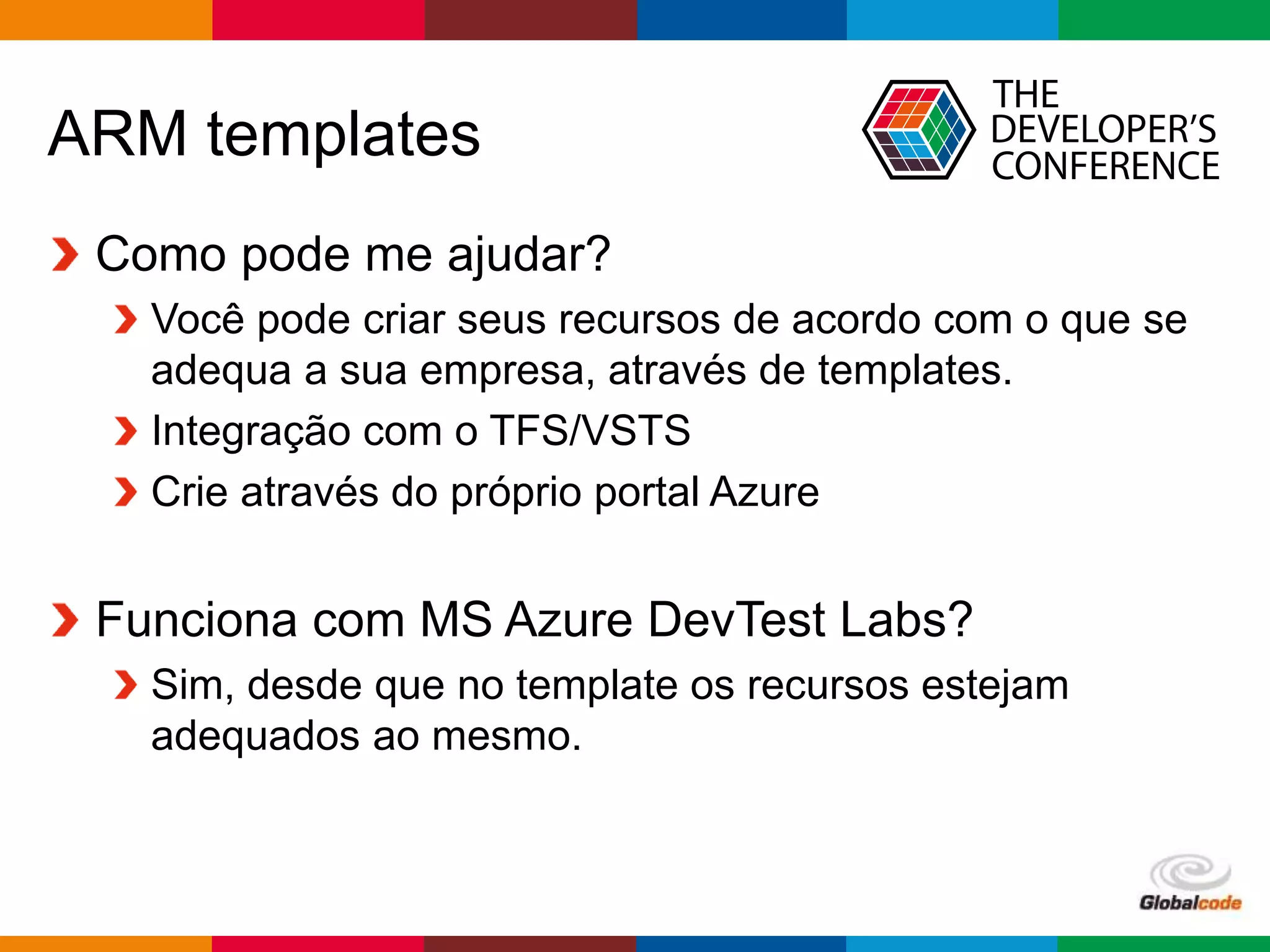 Globalcode – Open4education
ARM templates
Como pode me ajudar?
Você pode criar seus recursos de acordo com o que se
adequa a sua empresa, através de templates.
Integração com o TFS/VSTS
Crie através do próprio portal Azure
Funciona com MS Azure DevTest Labs?
Sim, desde que no template os recursos estejam
adequados ao mesmo.
 