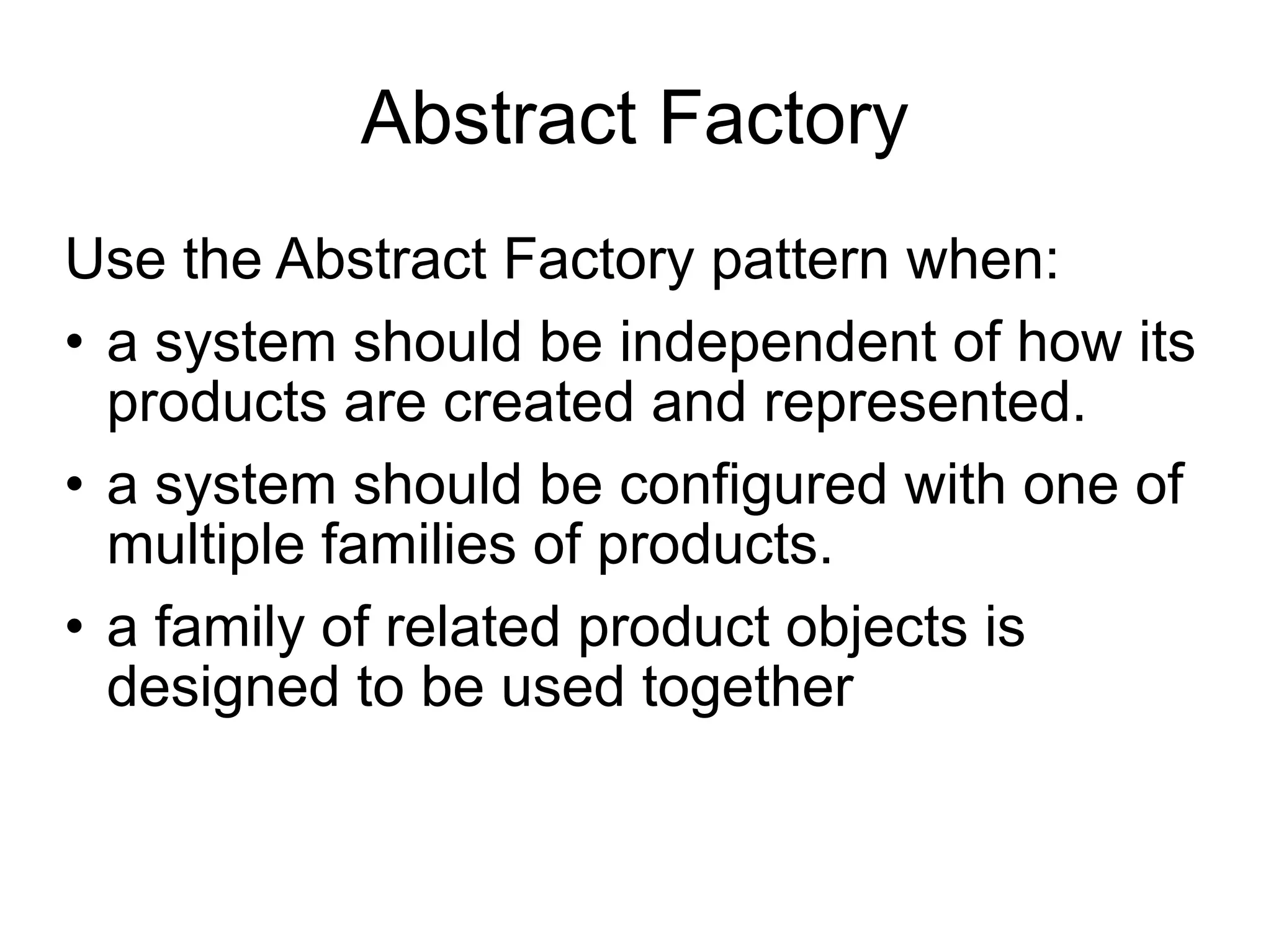Abstract Factory Use the Abstract Factory pattern when: • a system should be independent of how its products are created and represented. • a system should be configured with one of multiple families of products.  • a family of related product objects is designed to be used together 