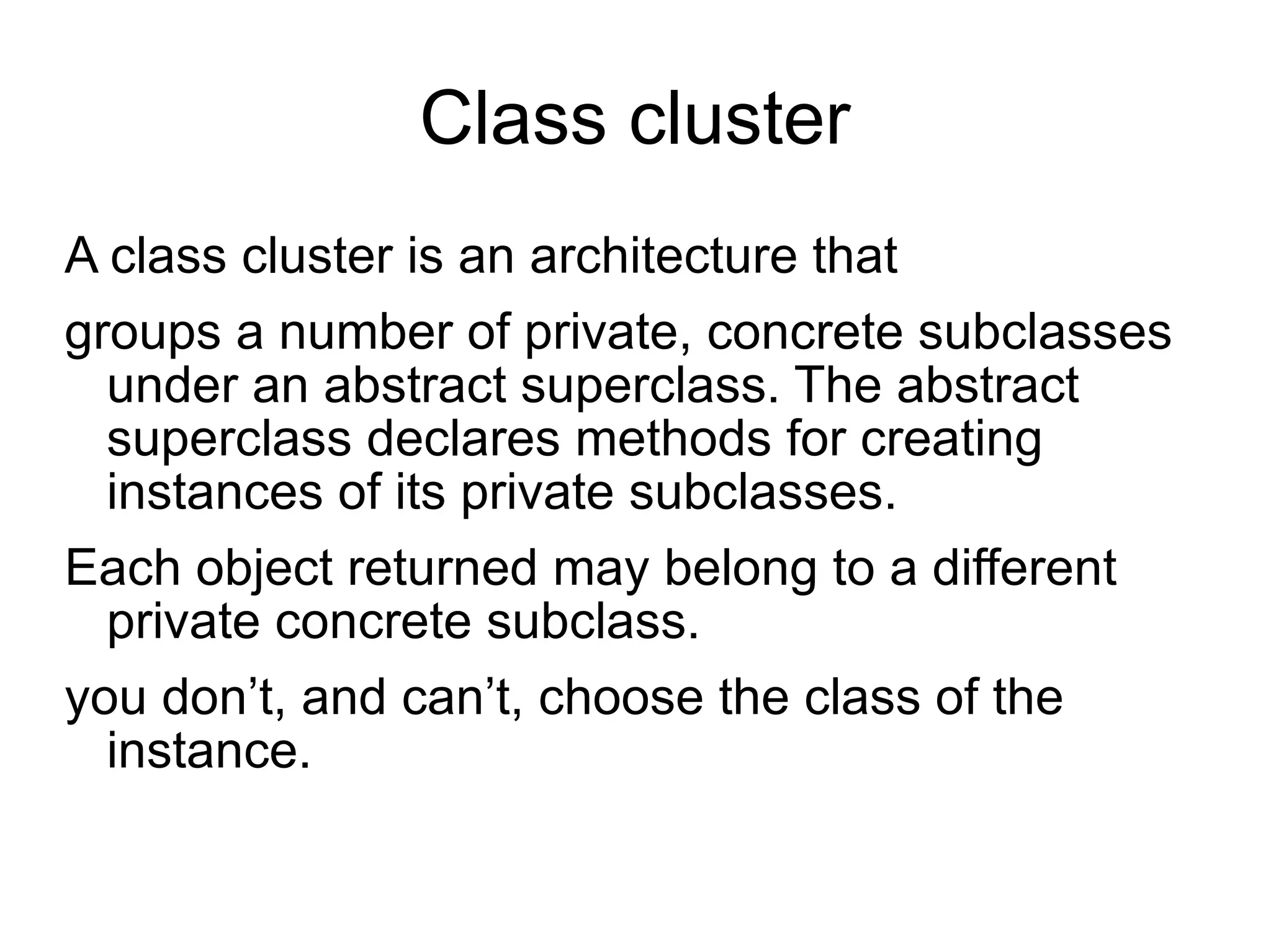 Class cluster A class cluster is an architecture that  groups a number of private, concrete subclasses under an abstract superclass. The abstract superclass declares methods for creating instances of its private subclasses.  Each object returned may belong to a different private concrete subclass. you don’t, and can’t, choose the class of the instance. 