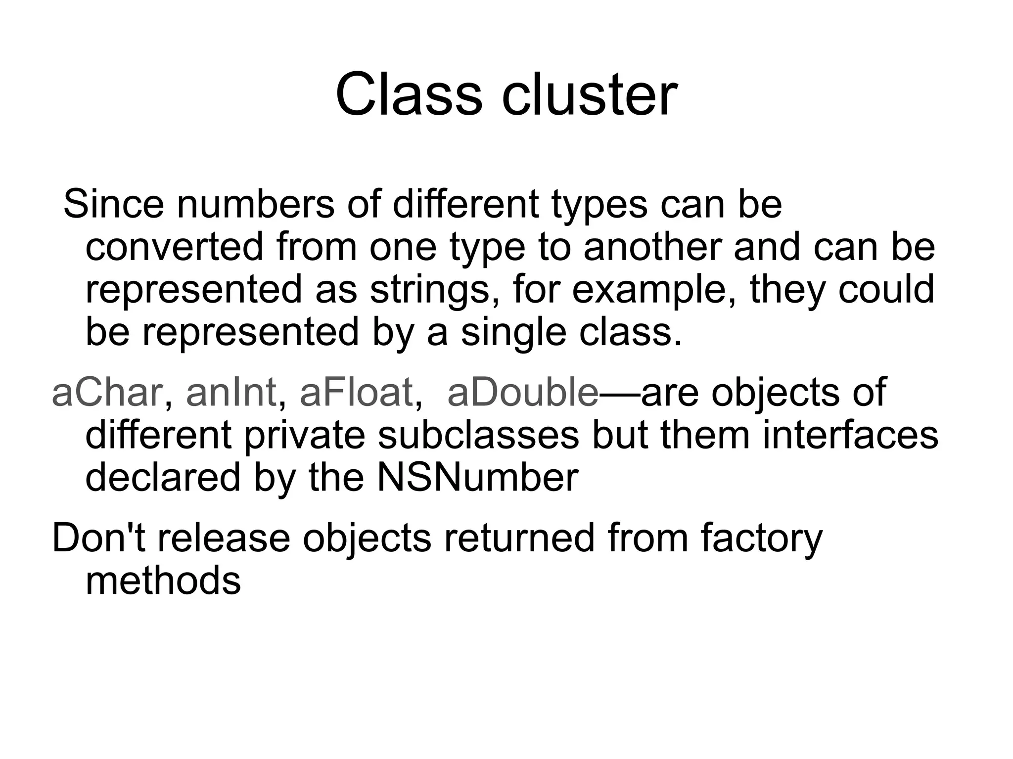 Class cluster Since numbers of different types can be converted from one type to another and can be represented as strings, for example, they could be represented by a single class. aChar ,  anInt ,  aFloat ,  aDouble —are objects of different private subclasses but them interfaces declared by the NSNumber Don't release objects returned from factory methods 