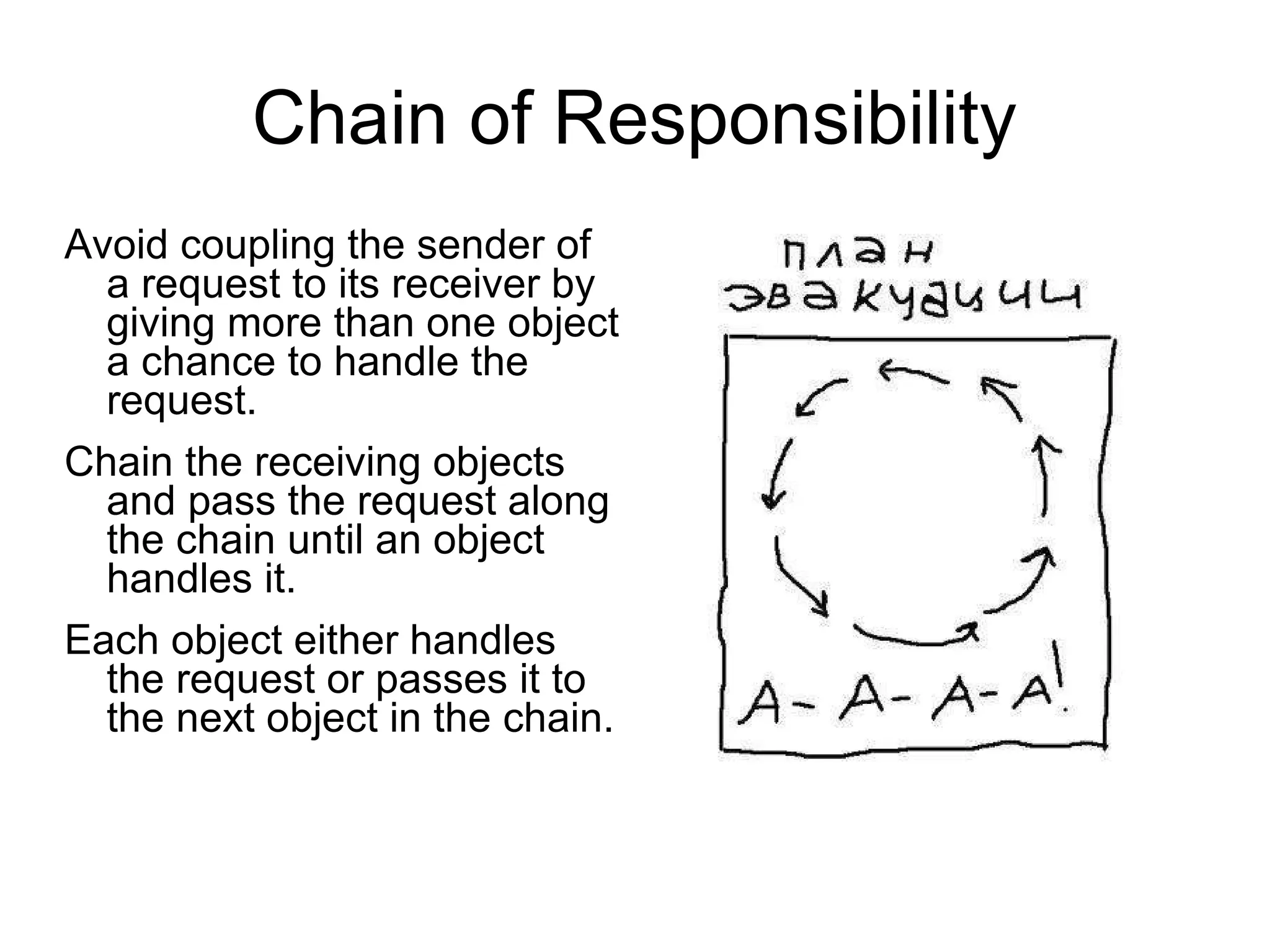 Chain of Responsibility Avoid coupling the sender of a request to its receiver by giving more than one object a chance to handle the request.  Chain the receiving objects and pass the request along the chain until an object handles it.  Each object either handles the request or passes it to the next object in the chain. 