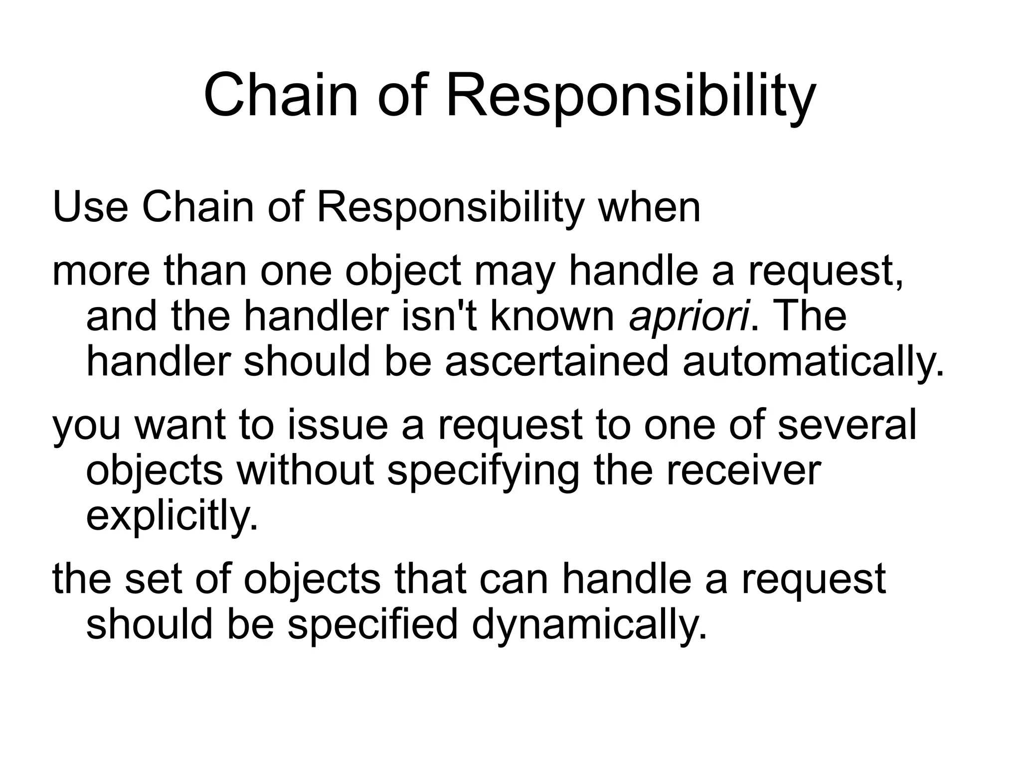 Chain of Responsibility Use Chain of Responsibility when  more than one object may handle a request, and the handler isn't known  apriori . The handler should be ascertained automatically.  you want to issue a request to one of several objects without specifying the receiver explicitly.  the set of objects that can handle a request should be specified dynamically. 