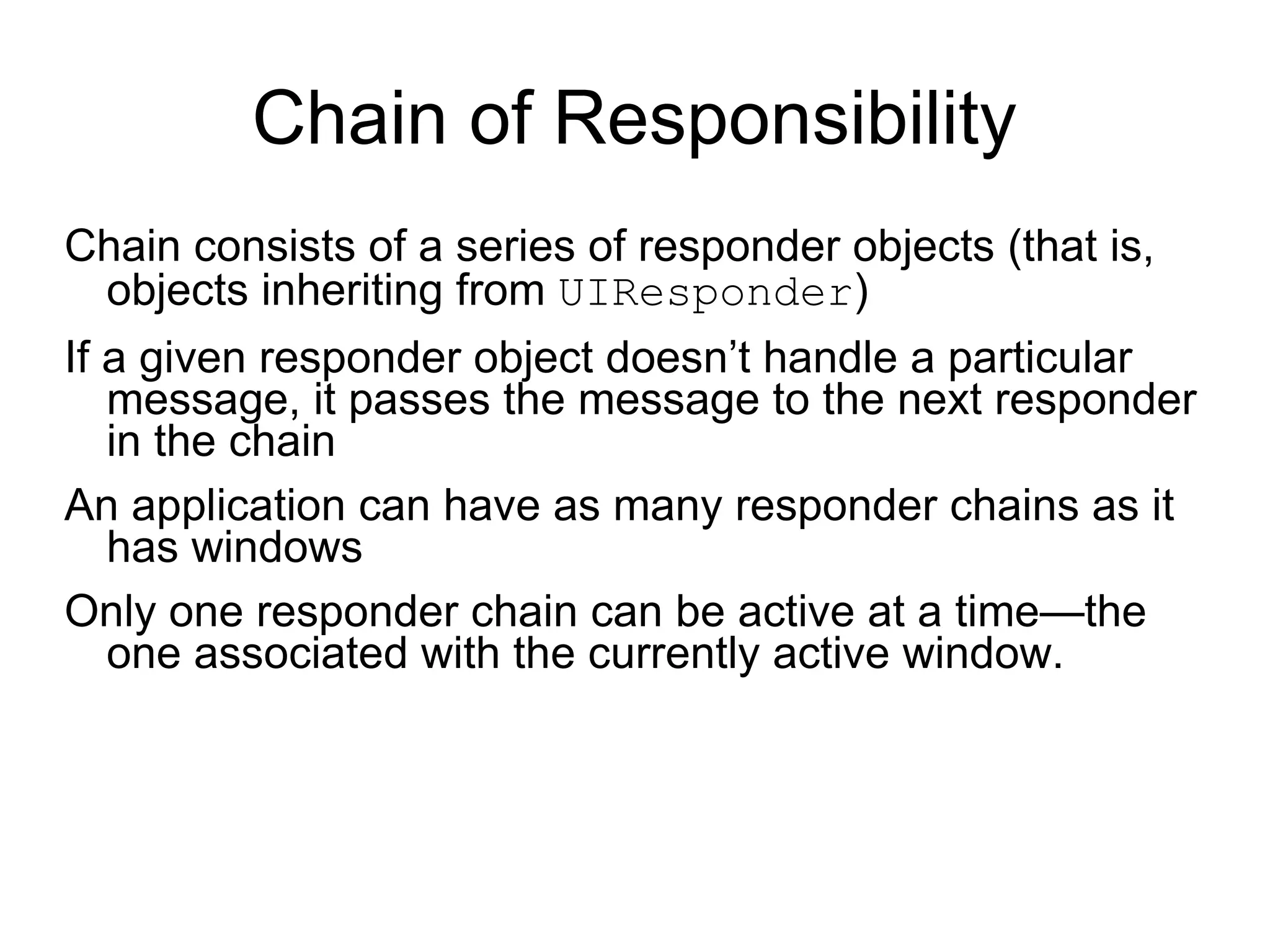 Chain of Responsibility Chain consists of a series of responder objects (that is, objects inheriting from  UIResponder )  If a given responder object doesn’t handle a particular message, it passes the message to the next responder in the chain  An application can have as many responder chains as it has windows Only one responder chain can be active at a time—the one associated with the currently active window. 