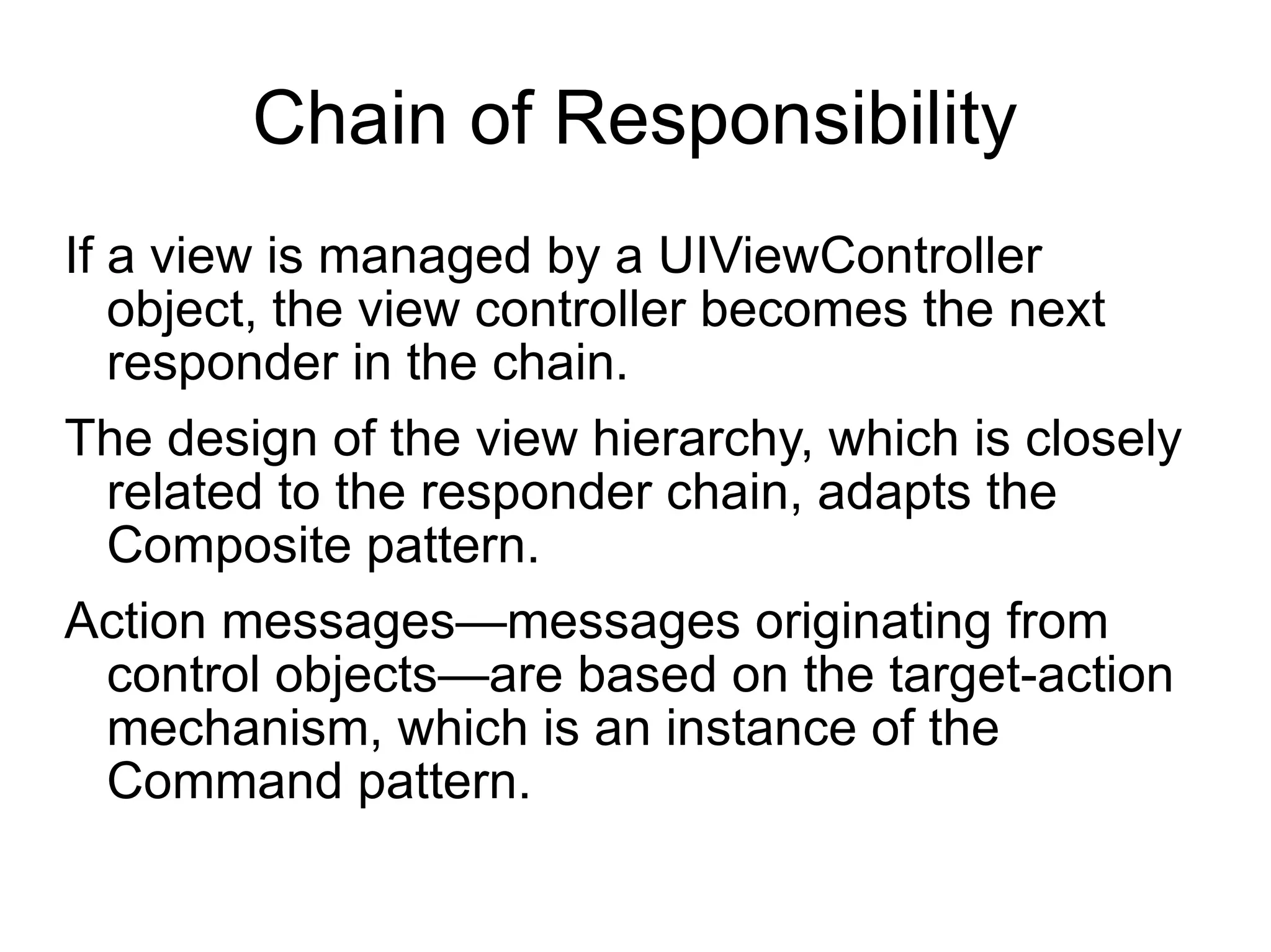 Chain of Responsibility If a view is managed by a UIViewController object, the view controller becomes the next responder in the chain. The design of the view hierarchy, which is closely related to the responder chain, adapts the Composite pattern.  Action messages—messages originating from control objects—are based on the target-action mechanism, which is an instance of the Command pattern. 