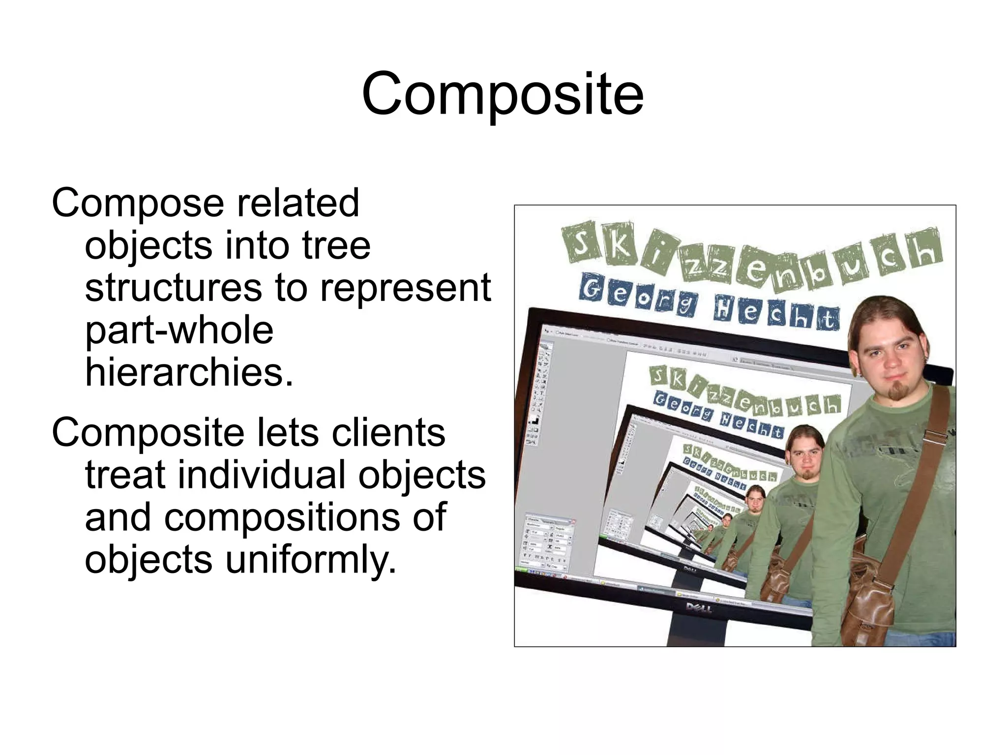 Composite Compose related objects into tree structures to represent part-whole hierarchies.  Composite lets clients treat individual objects and compositions of objects uniformly. 