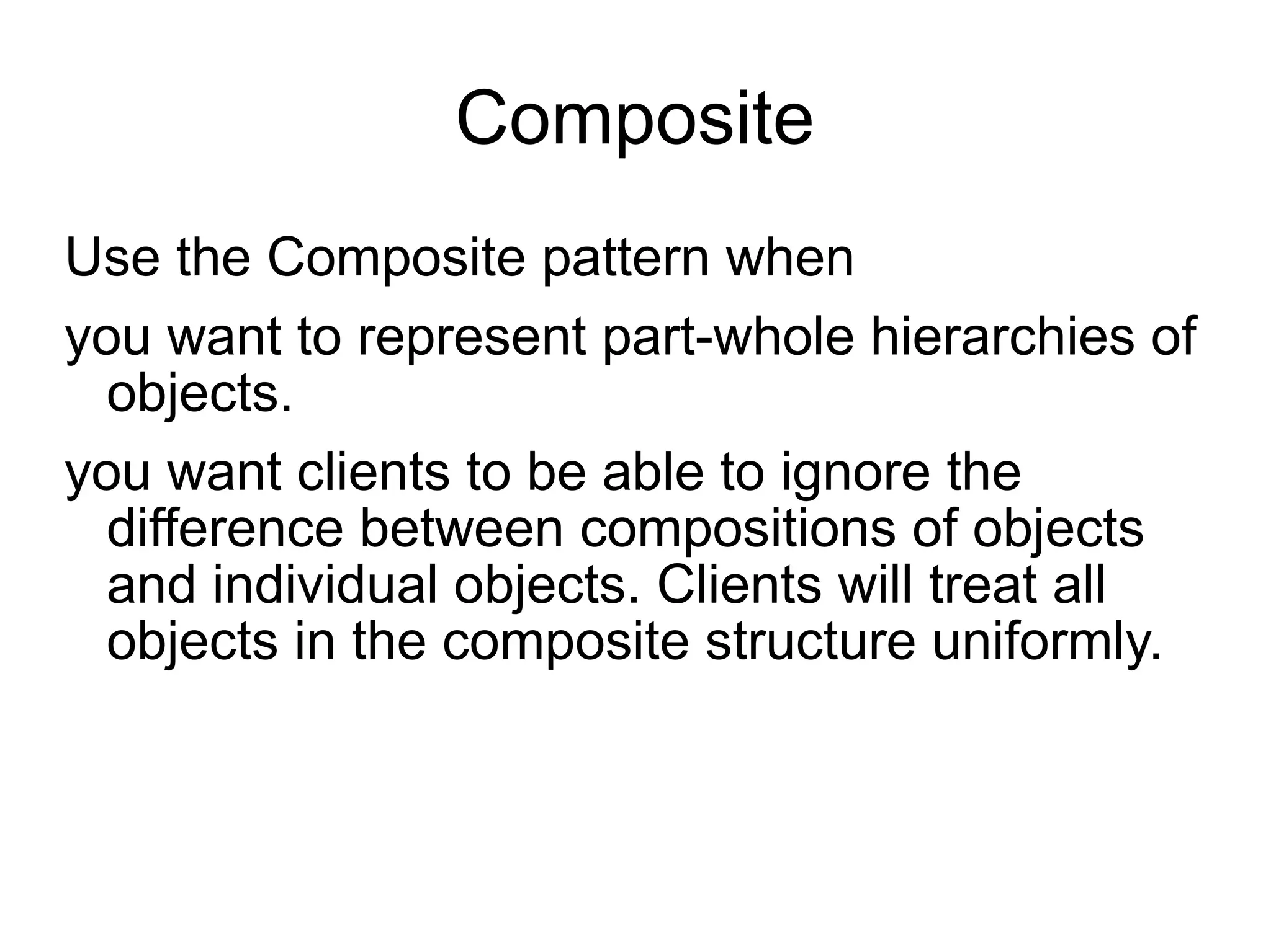 Composite Use the Composite pattern when you want to represent part-whole hierarchies of objects.  you want clients to be able to ignore the difference between compositions of objects and individual objects. Clients will treat all objects in the  composite structure uniformly. 