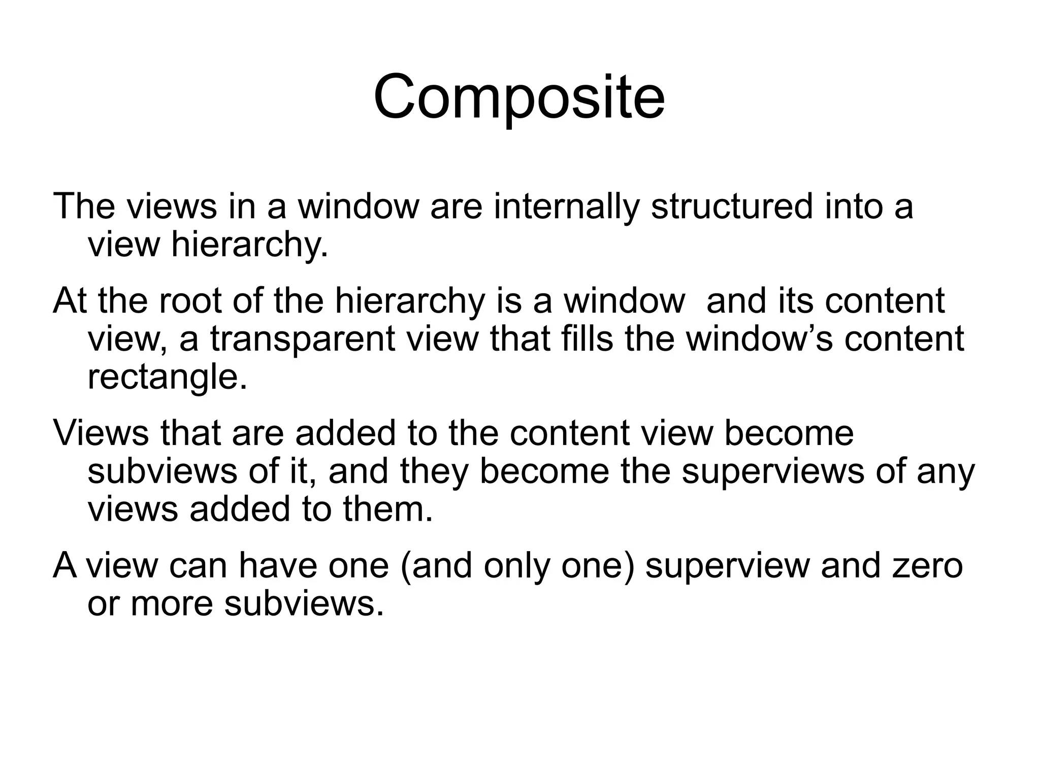 Composite The views in a window are internally structured into a view hierarchy.  At the root of the hierarchy is a window  and its content view, a transparent view that fills the window’s content rectangle.  Views that are added to the content view become subviews of it, and they become the superviews of any views added to them.  A view can have one (and only one) superview and zero or more subviews.  