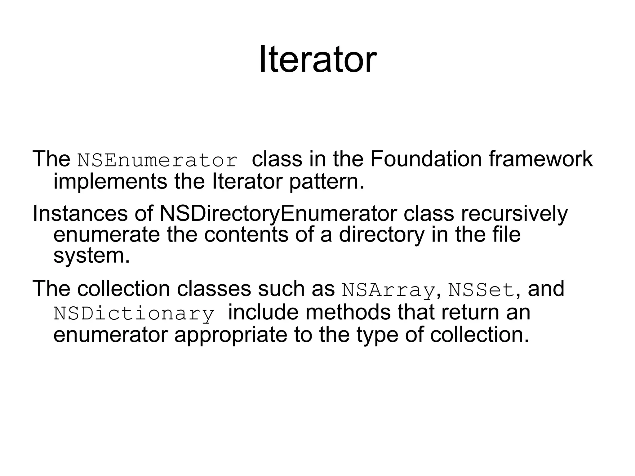 Iterator The  NSEnumerator  class in the Foundation framework implements the Iterator pattern.  Instances of  NSDirectoryEnumerator  class recursively enumerate the contents of a directory in the file system. The collection classes such as  NSArray ,  NSSet , and  NSDictionary  include methods that return an enumerator appropriate to the type of collection.  