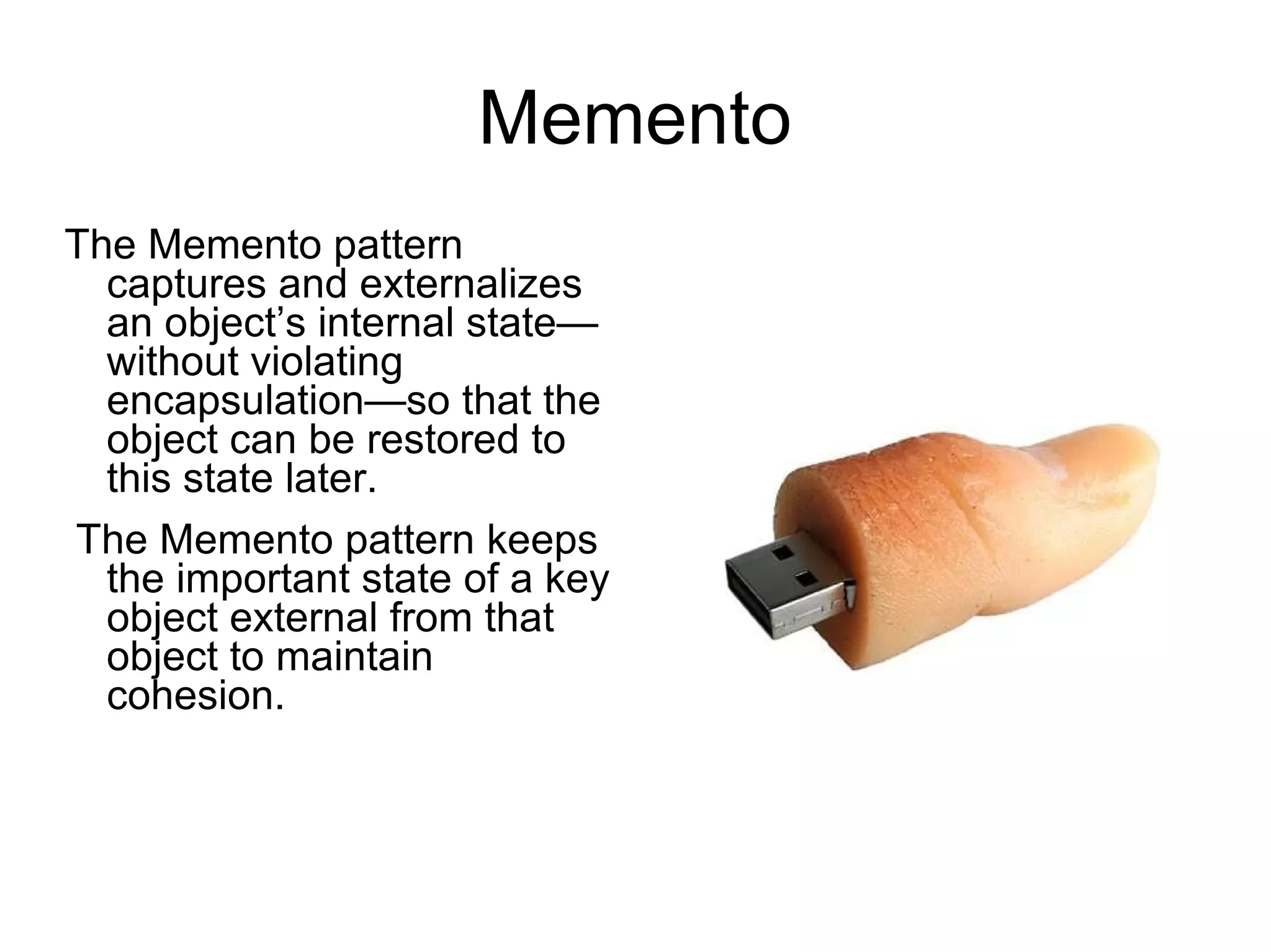 Memento The Memento pattern captures and externalizes an object’s internal state—without violating encapsulation—so that the object can be restored to this state later. The Memento pattern keeps the important state of a key object external from that object to maintain cohesion. 