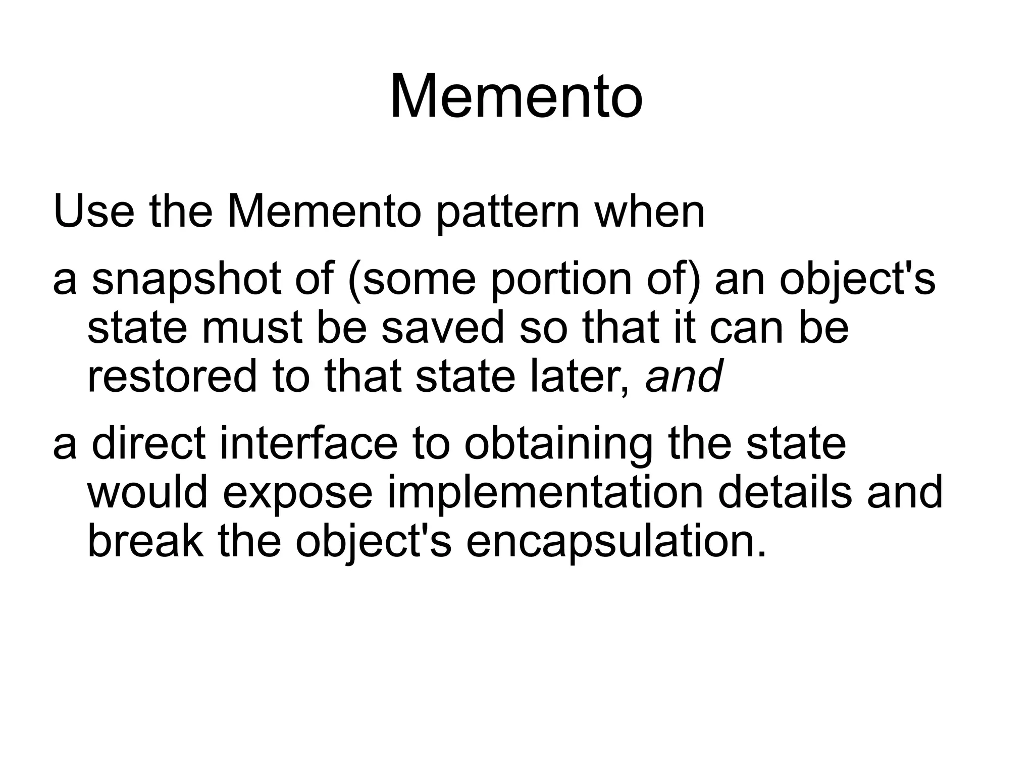 Memento Use the Memento pattern when  a snapshot of (some portion of) an object's state must be saved so that it can be restored to that state later,  and  a direct interface to obtaining the state would expose implementation  details and break the object's encapsulation. 