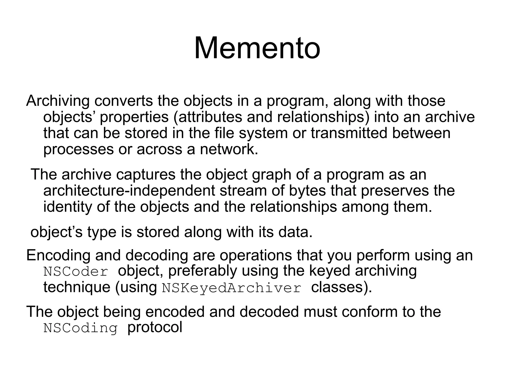 Memento Archiving converts the objects in a program, along with those objects’ properties (attributes and relationships) into an archive that can be stored in the file system or transmitted between processes or across a network. The archive captures the object graph of a program as an architecture-independent stream of bytes that preserves the identity of the objects and the relationships among them. object’s type is stored along with its data. Encoding and decoding are operations that you perform using an  NSCoder  object, preferably using the keyed archiving technique (using  NSKeyedArchiver  classes).  The object being encoded and decoded must conform to the  NSCoding  protocol 