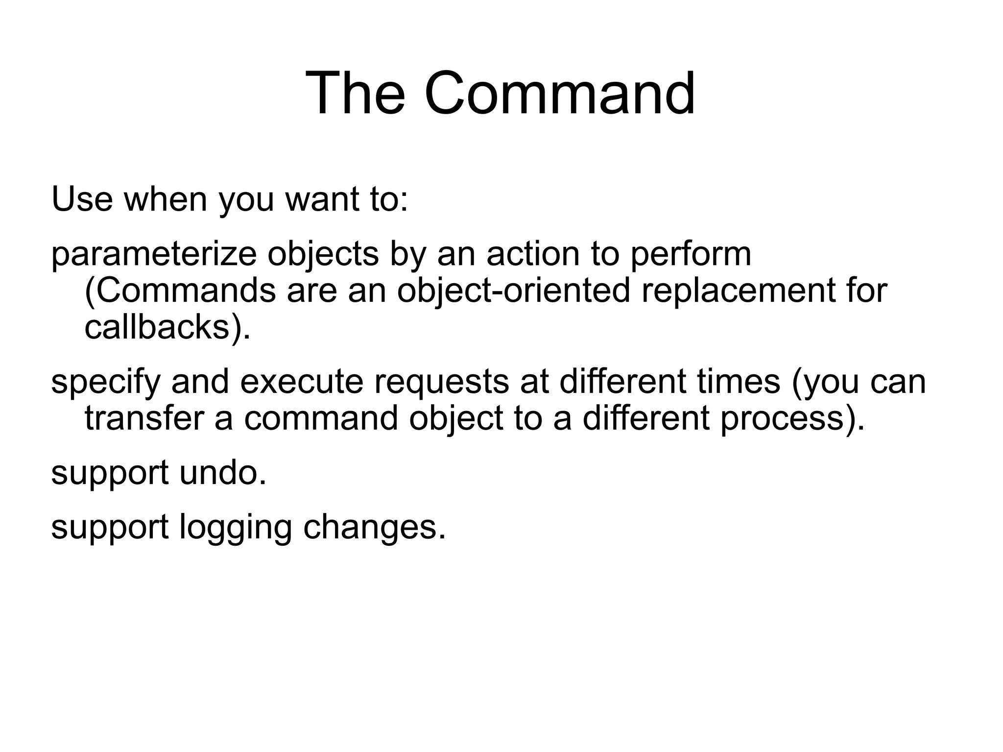 The Command Use when you want to: parameterize objects by an action to perform (Commands are an object-oriented replacement for callbacks). specify and execute requests at different times (you can transfer a command object to a different process). support undo.  support logging changes.   