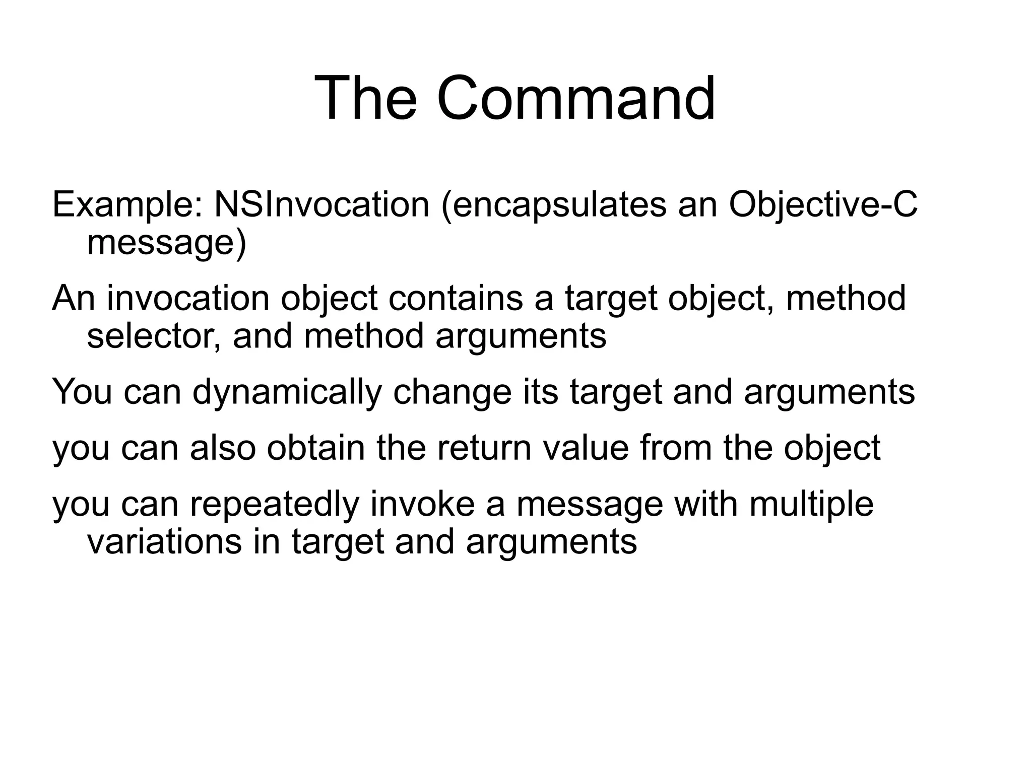 The Command Example: NSInvocation (encapsulates an Objective-C message) An invocation object contains a target object, method selector, and method arguments You can dynamically change its target and arguments you can also obtain the return value from the object you can repeatedly invoke a message with multiple variations in target and arguments 