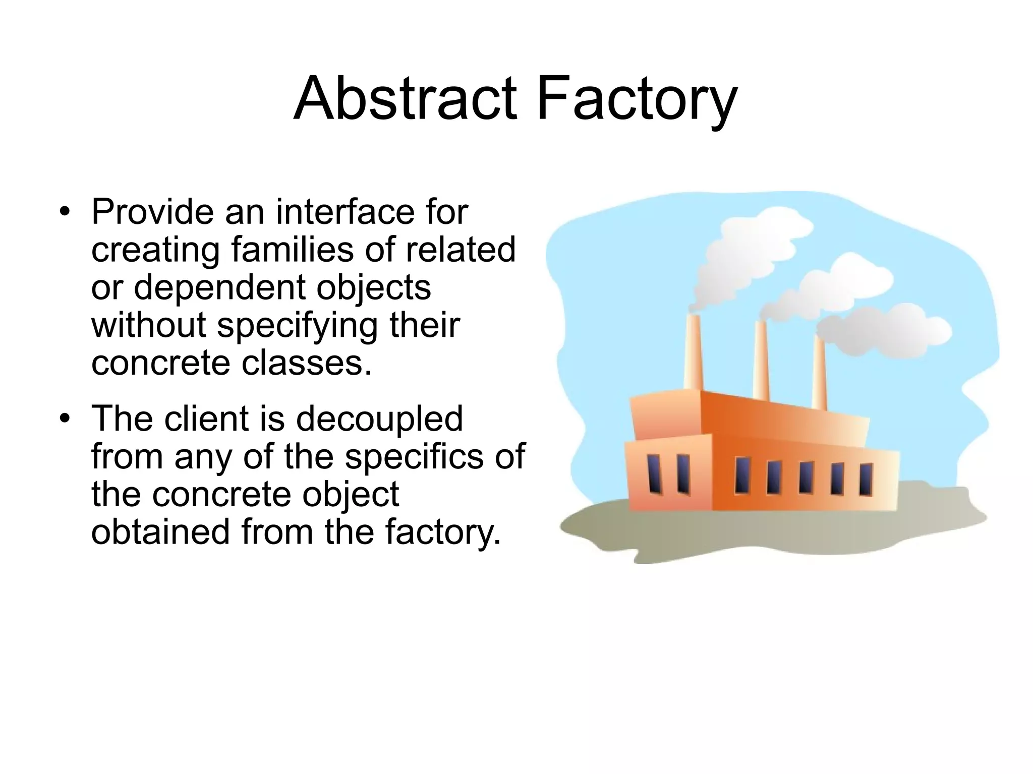 Abstract Factory Provide an interface for creating families of related or dependent objects without specifying their concrete classes. The client is decoupled from any of the specifics of the concrete object obtained from the factory. 