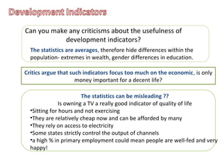 Can you make any criticisms about the usefulness of
development indicators?
The statistics are averages, therefore hide differences within the
population- extremes in wealth, gender differences in education.
Critics argue that such indicators focus too much on the economic, is only
money important for a decent life?
The statistics can be misleading ??
Is owning a TV a really good indicator of quality of life
•Sitting for hours and not exercising
•They are relatively cheap now and can be afforded by many
•They rely on access to electricity
•Some states strictly control the output of channels
•a high % in primary employment could mean people are well-fed and very
happy!
 