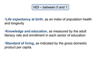 HDI – between 0 and 1
•Life expectancy at birth, as an index of population health
and longevity
•Knowledge and education, as measured by the adult
literacy rate and enrollment in each sector of education
•Standard of living, as indicated by the gross domestic
product per capita.
 
