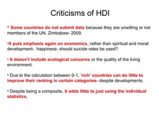 Criticisms of HDI
• Some countries do not submit data because they are unwilling or not
members of the UN. Zimbabwe- 2009.
•It puts emphasis again on economics, rather than spiritual and moral
development- happiness- should suicide rates be used?
• It doesn’t include ecological concerns or the quality of the living
environment.
• Due to the calculation between 0-1, ‘rich’ countries can do little to
improve their ranking in certain categories- despite developments.
• Despite being a composite, it adds little to just using the individual
statistics.
 