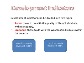 Development indicators can be divided into two types-
• Social- those to do with the quality of life of individuals
within a country.
• Economic- those to do with the wealth of individuals within
the country
More Economically
Developed (MEDC)
Less Economically
Developed (LEDC)
 