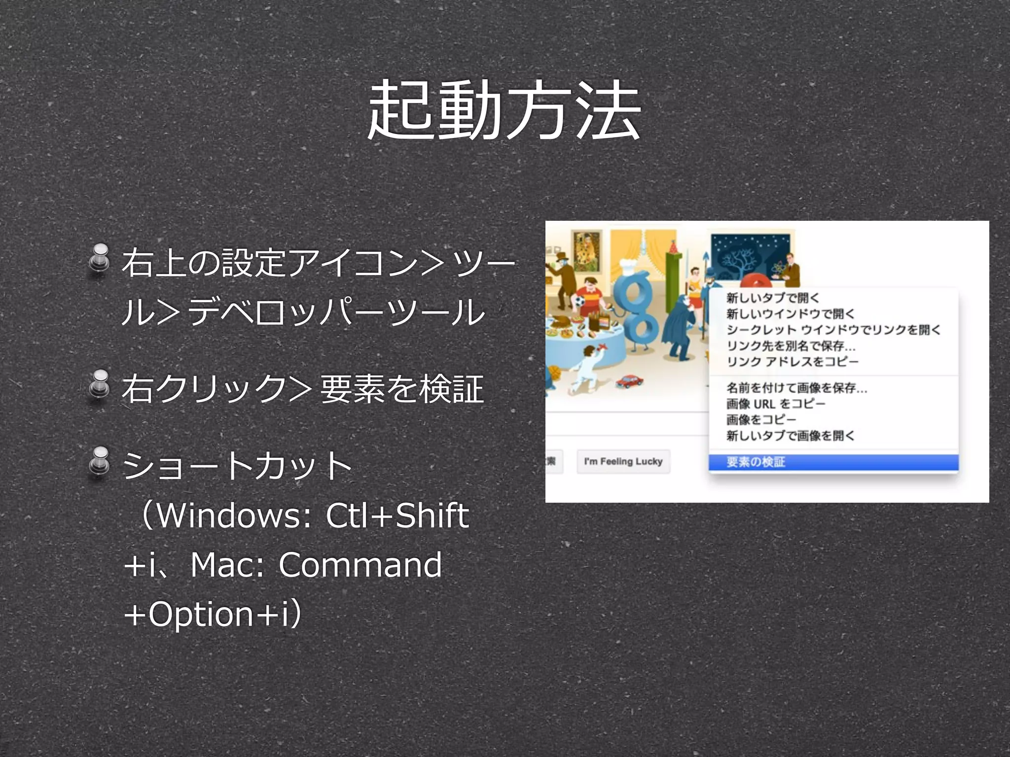 起動⽅方法

右上の設定アイコン＞ツー
ル＞デベロッパーツール

右クリック＞要素を検証

ショートカット
（Windows:  Ctl+Shift
+i、Mac:  Command
+Option+i）
 