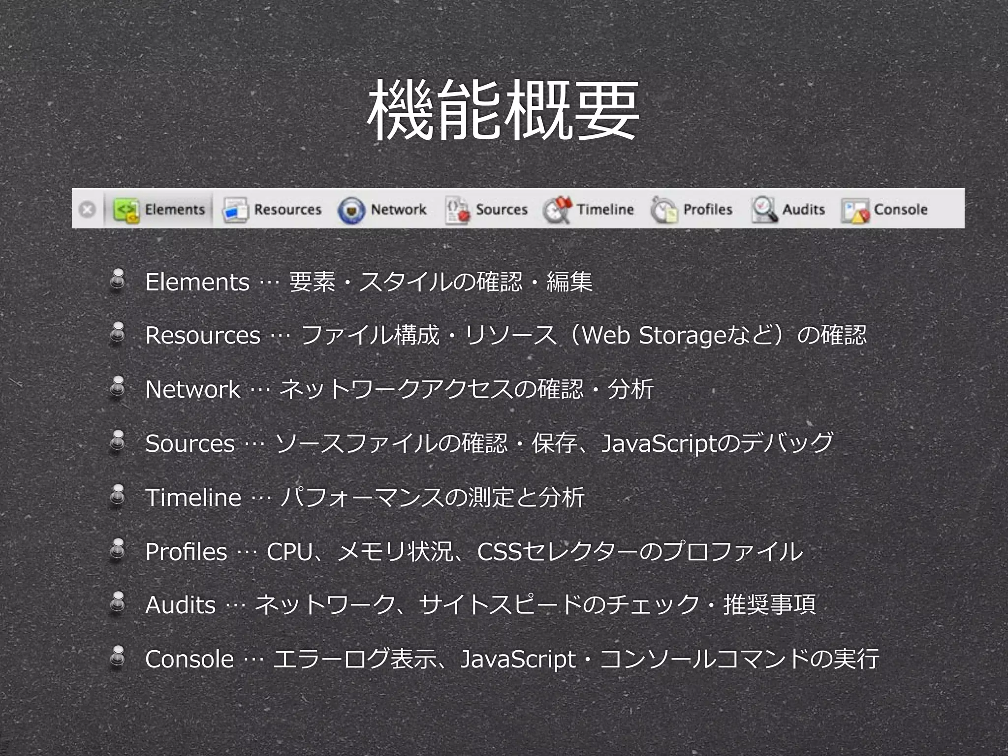機能概要

Elements  …  要素・スタイルの確認・編集

Resources  …  ファイル構成・リソース（Web  Storageなど）の確認

Network  …  ネットワークアクセスの確認・分析

Sources  …  ソースファイルの確認・保存、JavaScriptのデバッグ

Timeline  …  パフォーマンスの測定と分析

Proﬁles  …  CPU、メモリ状況、CSSセレクターのプロファイル

Audits  …  ネットワーク、サイトスピードのチェック・推奨事項

Console  …  エラーログ表⽰示、JavaScript・コンソールコマンドの実⾏行行
 