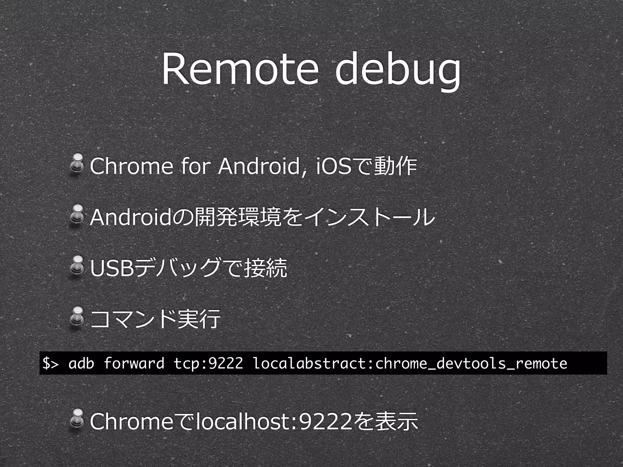 Remote  debug

     Chrome  for  Android,  iOSで動作

     Androidの開発環境をインストール

     USBデバッグで接続

     コマンド実⾏行行
$> adb forward tcp:9222 localabstract:chrome_devtools_remote



     Chromeでlocalhost:9222を表⽰示
 