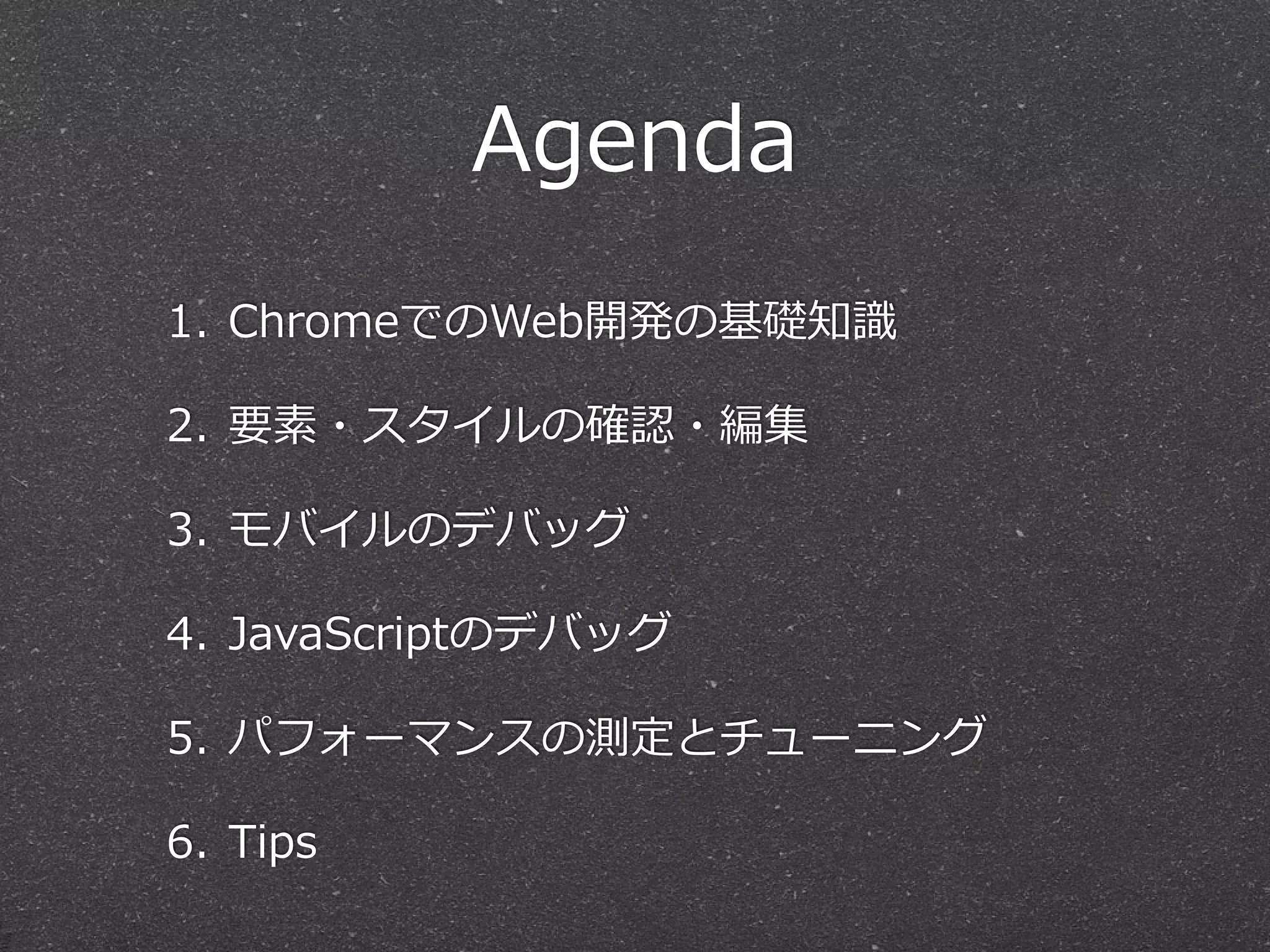 Agenda
1. ChromeでのWeb開発の基礎知識識

2. 要素・スタイルの確認・編集

3. モバイルのデバッグ

4. JavaScriptのデバッグ

5. パフォーマンスの測定とチューニング

6. Tips
 