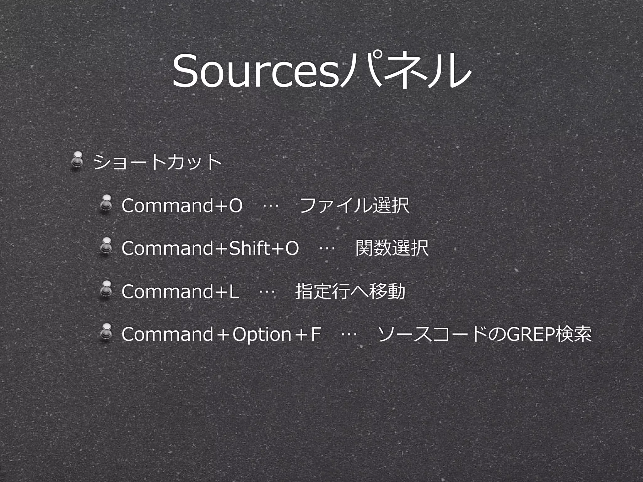 Sourcesパネル
ショートカット

 Command+O 　… 　ファイル選択

 Command+Shift+O 　… 　関数選択

 Command+L 　… 　指定⾏行行へ移動

 Command＋Option＋F 　… 　ソースコードのGREP検索索
 