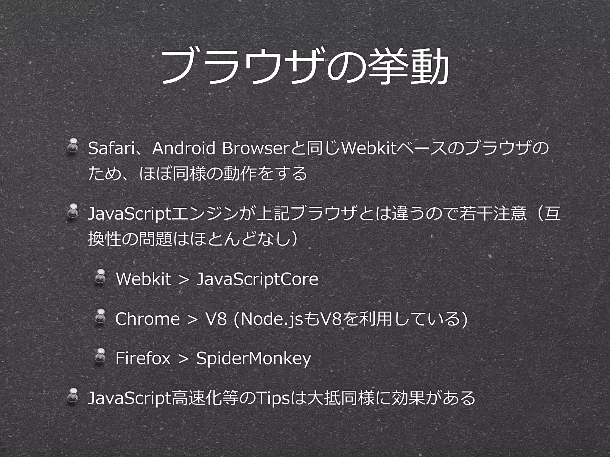 ブラウザの挙動
Safari、Android  Browserと同じWebkitベースのブラウザの
ため、ほぼ同様の動作をする

JavaScriptエンジンが上記ブラウザとは違うので若若⼲干注意（互
換性の問題はほとんどなし）

  Webkit  >  JavaScriptCore

  Chrome  >  V8  (Node.jsもV8を利利⽤用している)

  Firefox  >  SpiderMonkey

JavaScript⾼高速化等のTipsは⼤大抵同様に効果がある
 