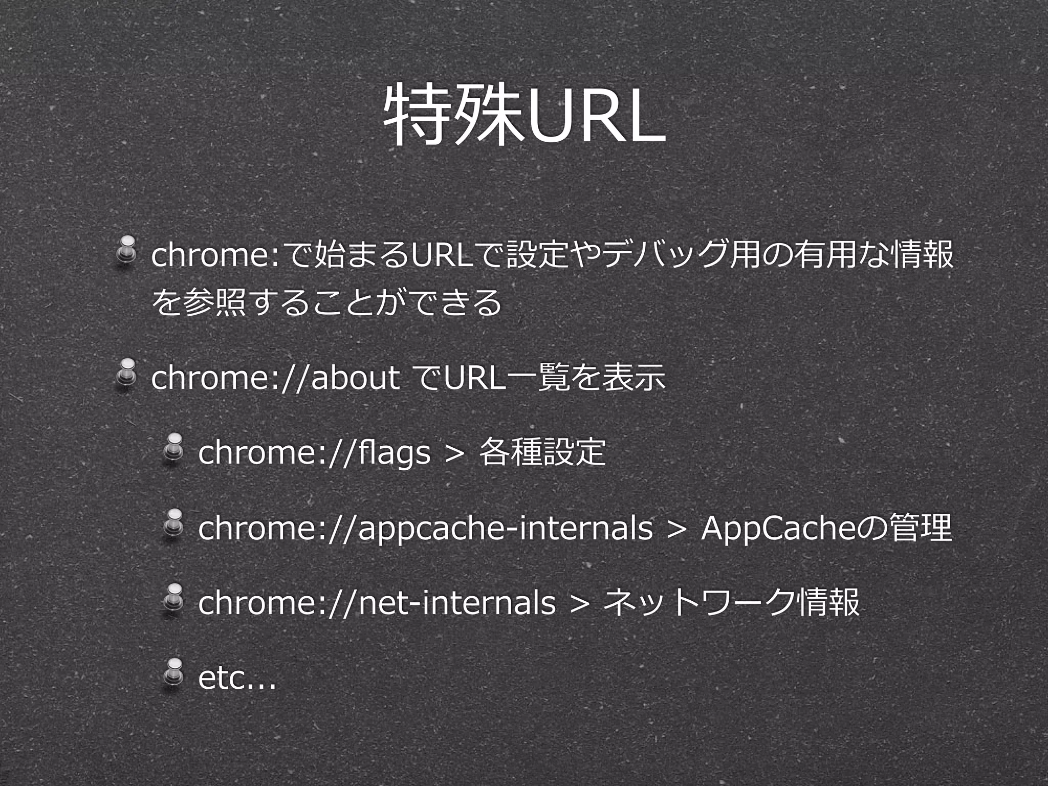特殊URL
chrome:で始まるURLで設定やデバッグ⽤用の有⽤用な情報
を参照することができる

chrome://about  でURL⼀一覧を表⽰示

  chrome://ﬂags  >  各種設定

  chrome://appcache-‐‑‒internals  >  AppCacheの管理理

  chrome://net-‐‑‒internals  >  ネットワーク情報

  etc...
 