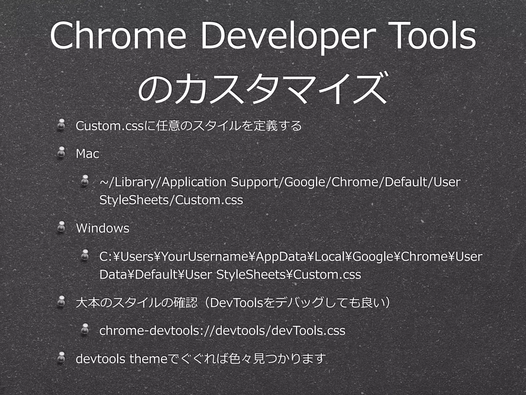 Chrome  Developer  Tools
    のカスタマイズ
 Custom.cssに任意のスタイルを定義する

 Mac

       ~∼/Library/Application  Support/Google/Chrome/Default/User  
       StyleSheets/Custom.css

 Windows

       C:UsersYourUsernameAppDataLocalGoogleChromeUser  
       DataDefaultUser  StyleSheetsCustom.css

 ⼤大本のスタイルの確認（DevToolsをデバッグしても良良い）

       chrome-‐‑‒devtools://devtools/devTools.css

 devtools  themeでぐぐれば⾊色々⾒見見つかります
 