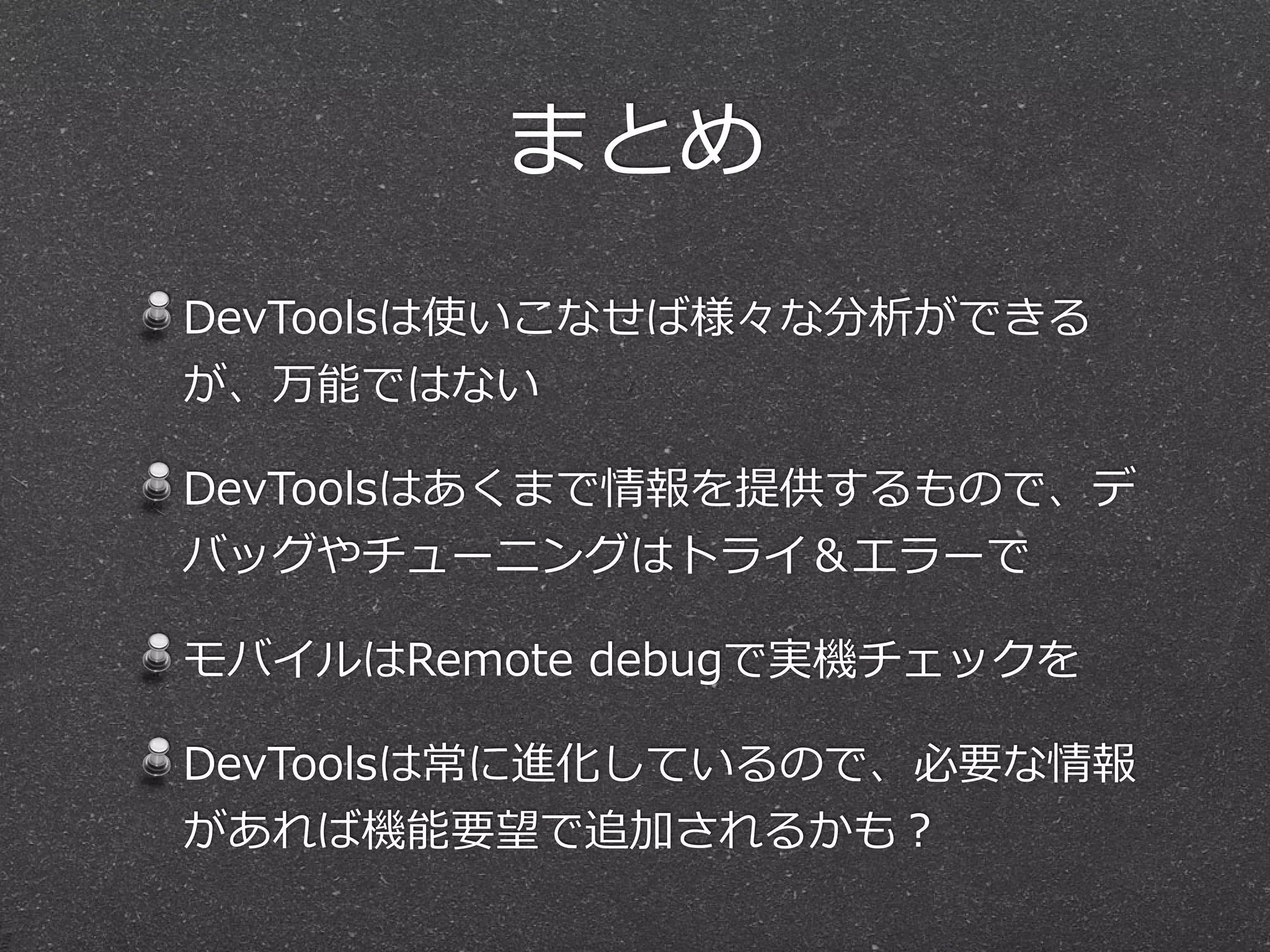 まとめ
DevToolsは使いこなせば様々な分析ができる
が、万能ではない

DevToolsはあくまで情報を提供するもので、デ
バッグやチューニングはトライ＆エラーで

モバイルはRemote  debugで実機チェックを

DevToolsは常に進化しているので、必要な情報
があれば機能要望で追加されるかも？
 