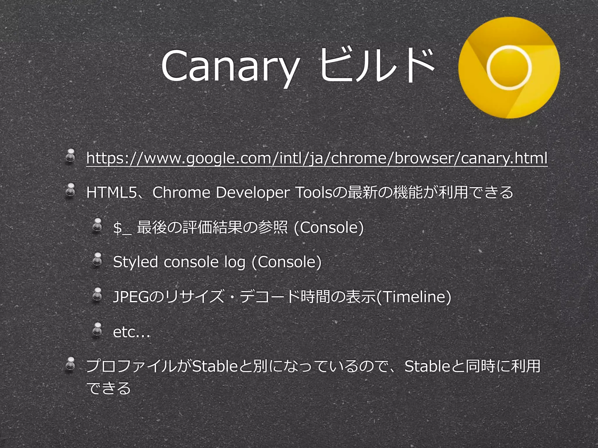 Canary  ビルド

https://www.google.com/intl/ja/chrome/browser/canary.html

HTML5、Chrome  Developer  Toolsの最新の機能が利利⽤用できる

   $_̲  最後の評価結果の参照  (Console)

   Styled  console  log  (Console)

   JPEGのリサイズ・デコード時間の表⽰示(Timeline)

   etc...

プロファイルがStableと別になっているので、Stableと同時に利利⽤用
できる
 