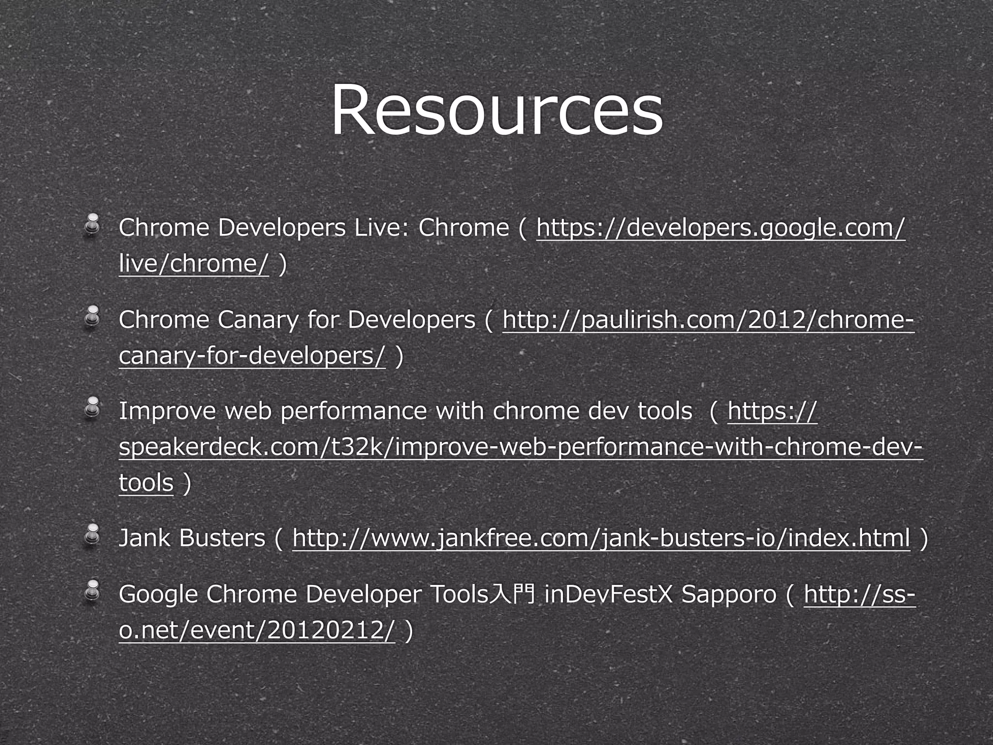 Resources
Chrome  Developers  Live:  Chrome  (  https://developers.google.com/
live/chrome/  )

Chrome  Canary  for  Developers  (  http://paulirish.com/2012/chrome-‐‑‒
canary-‐‑‒for-‐‑‒developers/  )

Improve  web  performance  with  chrome  dev  tools    (  https://
speakerdeck.com/t32k/improve-‐‑‒web-‐‑‒performance-‐‑‒with-‐‑‒chrome-‐‑‒dev-‐‑‒
tools  )

Jank  Busters  (  http://www.jankfree.com/jank-‐‑‒busters-‐‑‒io/index.html  )

Google  Chrome  Developer  Tools⼊入⾨門  inDevFestX  Sapporo  (  http://ss-‐‑‒
o.net/event/20120212/  )
 