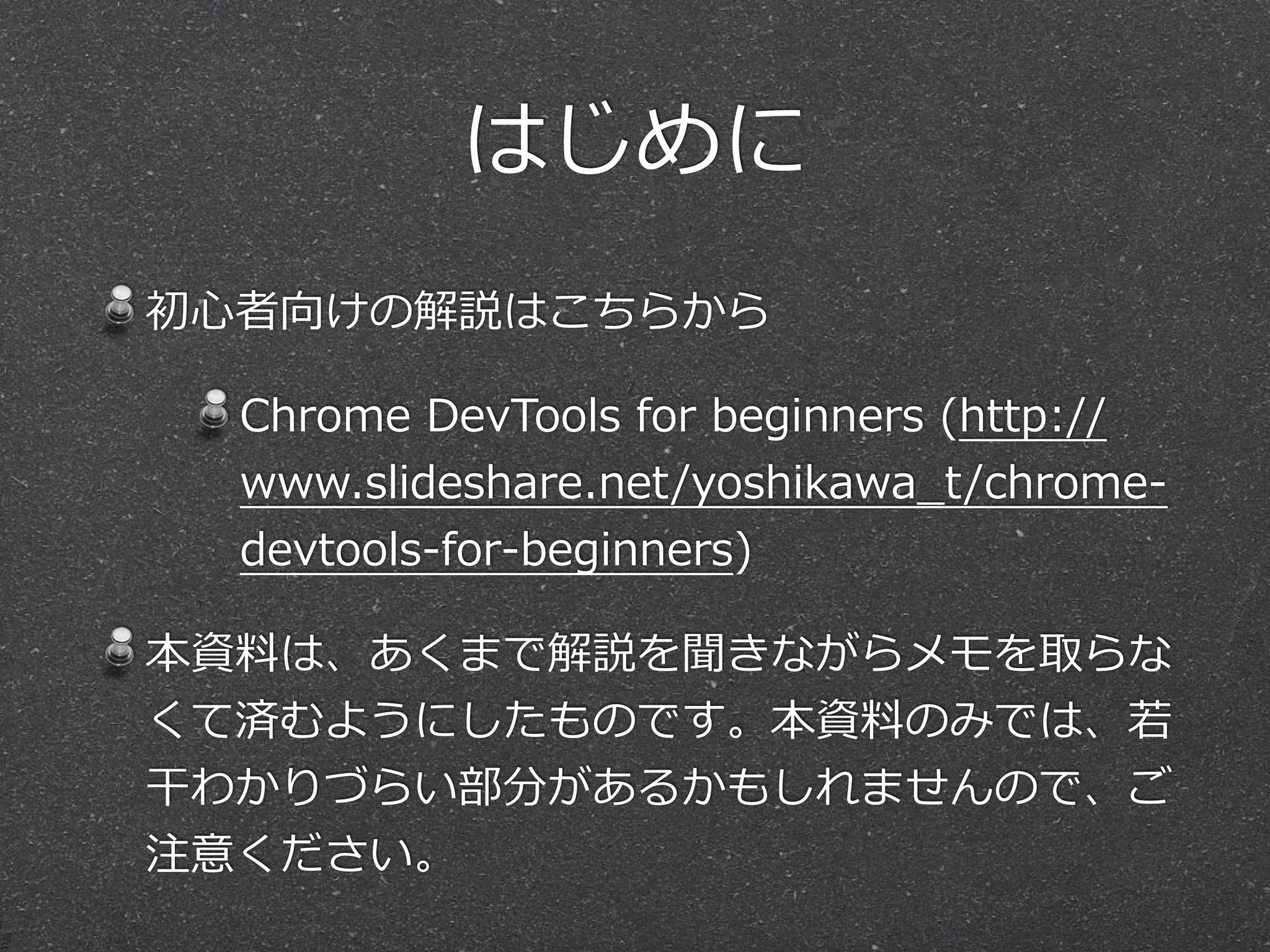 はじめに
初⼼心者向けの解説はこちらから

  Chrome  DevTools  for  beginners  (http://
  www.slideshare.net/yoshikawa_̲t/chrome-‐‑‒
  devtools-‐‑‒for-‐‑‒beginners)

本資料料は、あくまで解説を聞きながらメモを取らな
くて済むようにしたものです。本資料料のみでは、若若
⼲干わかりづらい部分があるかもしれませんので、ご
注意ください。
 